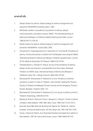 เอกสารอางอิง

1.    Global initiative for asthma. Global strategy for asthma management and
      prevention NHLBI/WHO workshop report. 1995.
2.    Worldwide variation in prevalence of symptoms of asthma, allergic
      rhinoconjunctivitis, and atopic eczema: ISAAC. The International Study of
      Asthma and Allergies in Childhood (ISAAC) Steering Committee. Lancet.
      1998;351(9111):1225-32.
3.    Global initiative for asthma. Global strategy for asthma management and
      prevention NHLBI/WHO revised 2002. 2002.
4.    Vichyanond P, Jirapongsananuruk O, Visitsuntorn N, Tuchinda M. Prevalence of
      asthma, rhinitis and eczema in children from the Bangkok area using the ISAAC
      (International Study for Asthma and Allergy in Children) questionnaires. Journal
      Of The Medical Association Of Thailand. 1998;81(3):175-84.
5.    Teeratakulpisarn J, Pairojkul S, Heng S. Survey of the prevalence of asthma,
      allergic rhinitis and eczema in schoolchildren from Khon Kaen, Northeast
      Thailand. an ISAAC study. International Study of Asthma and Allergies in
      Childhood. Asian Pac J Allergy Immunol. 2000;18(4):187-94.
6.    Boonsawat W, Charoenphan P, Kaitboonsri S, et al. Prevalence of asthma
      symptoms in adult in 4 cities of Thailand. Joint scientific meeting the Thoracic
      Society of Thailand, the Malaysia Thoracic Society and the Singapore Thoracic
      Society. Bangkok, Thailand; 2002: 112.
7.    Boonsawat W, Charoenphan P, Kiatboonsri S, et al. Survey of asthma control in
      Thailand. Respirology. 2004;9(3):373-8.
8.    Beasley R, Smith K, Pearce N, Crane J, Burgess C, Culling C. Trends in asthma
      mortality in New Zealand, 1908-1986. Med J Aust. 1990;152(11):570, 572-3.
9.    Buist AS, Sears MR, Reid LM, Boushey HA, Spector SL, Sheffer AL. Asthma
      mortality: Trends and determinants. Am Rev Respir Dis. 1987;136:1037-1039.
10.   Crane J, Pearce N, Flatt A, et al. Prescribed fenoterol and death from asthma in
      New Zealand, 1981-83: case-control study. Lancet. 1989;1(8644):917-22.
 