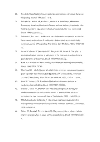 35.   Picado C. Classification of severe asthma exacerbations: a proposal. European
      Respiratory Journal. 1996;9(9):1775-8.
36.   Idris AH, McDermott MF, Raucci JC, Morrabel A, McGorray S, Hendeles L.
      Emergency department treatment of severe asthma. Metered-dose inhaler plus
      holding chamber is equivalent in effectiveness to nebulizer [see comments].
      Chest. 1993;103(3):665-72.
37.   Salmeron S, Brochard L, Mal H, et al. Nebulized versus intravenous albuterol in
      hypercapnic acute asthma. A multicenter, double-blind, randomized study.
      American Journal Of Respiratory And Critical Care Medicine. 1994;149(6):1466-
      70.
38.   Lanes SF, Garrett JE, Wentworth CEr, Fitzgerald JM, Karpel JP. The effect of
      adding ipratropium bromide to salbutamol in the treatment of acute asthma: a
      pooled analysis of three trials. Chest. 1998;114(2):365-72.
39.   Kass JE, Castriotta RJ. Heliox therapy in acute severe asthma [see comments].
      Chest. 1995;107(3):757-60.
40.   Manthous CA, Hall JB, Caputo MA, et al. Heliox improves pulsus paradoxus and
      peak expiratory flow in nonintubated patients with severe asthma. American
      Journal Of Respiratory And Critical Care Medicine. 1995;151(2 Pt 1):310-4.
41.   Kass JE, Terregino CA. The effect of heliox in acute severe asthma: a
      randomized controlled trial. Chest. 1999;116(2):296-300.
42.   Ciarallo L, Sauer AH, Shannon MW. Intravenous magnesium therapy for
      moderate to severe pediatric asthma: results of a randomized, placebo-
      controlled trial [see comments]. Journal Of Pediatrics. 1996;129(6):809-14.
43.   Mills R, Leadbeater M, Ravalia A. Intravenous magnesium sulphate in the
      management of refractory bronchospasm in a ventilated asthmatic. Anaesthesia.
      1997;52(8):782-5.
44.   Tiffany BR, Berk WA, Todd IK, White SR. Magnesium bolus or infusion fails to
      improve expiratory flow in acute asthma exacerbations. Chest. 1993;104(3):831-
      4.
 