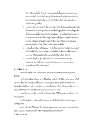 เกิดการอักเสบเพิ่มขึ้น มีความไวของหลอดลมเพิ่มขึ้นและเกิด late asthmatic
                  response ดังนั้นการสัมผัสกับสารภูมิแพนอกจากจะทําใหผูปวยหอบแลวยังทํา
                                                                              
                  ใหโรคหืดเปนมากขึ้นดวย ในการรักษาโรคหืดจึงจําเปนที่จะตองหลีกเลี่ยงการ
                  สัมผัสกับสารภูมิแพดวย
             2.   การออกกําลังกาย การออกกําลังกายทําใหผูปวยโรคหืดจํานวนหนึ่งหอบได กลไก
                  ที่การออกกําลังกายกระตุนใหหอบจะเกียวของกับสูญเสียความรอน หรือสูญเสีย
                                                       ่
                  น้ําในหลอดลม ดังนั้นการออกกําลังกายในที่แหง อากาศเย็นจะทําใหหอบไดงาย
                  กวาการ ออกกําลังกายในทีอากาศอุน และความชืนสูง แตการออกกําลังกายจะ
                                              ่                   ้
                  ตางกับการสัมผัสสารภูมิแพที่การออกกําลังกายไมทาใหเกิดการอักเสบของ
                                                                     ํ
                  หลอดลมเพิมขึ้นและไมทําใหความไวของหลอดลมเพิมขึ้น
                               ่                                       ่
             3.   การติดเชื้อทางเดินหายใจสวนบน การติดเชื้อทางเดินหายใจเปนสาเหตุสําคัญที่
                  ทําใหโรคหืดกําเริบ สวนมากเกิดจากการติดเชื้อไวรัส ซึ่งการติดเชื้อไวรัสพบวา
                  สามารถทําใหหลอดลมไวตอสิ่งกระตุนเพิมขึ้นไดนานถึง 6 สัปดาห
                                                          ่
             4.   ยา ยาที่สาคัญที่กระตุนใหผุปวยหอบไดแก aspirin beta-adrenergic
                             ํ
                  antagonist สารกันเสียเชน metabisulfite สีผสมอาหาร เชน tartrazine
             5.   ความเครียด ทําใหโรคหืดเลวลงได
การวินิจฉัยโรค
          การวินิจฉัยโรคหืด อาศัย การซักประวัติ ตรวจรางกาย และตรวจทางหองปฏิบัติการ
ประวัติ
         การวินิจฉัยโรคหืดสวนใหญสามารถวินจไดโดย อาศัยประวัติ ที่มีอาการไอ หอบ หายใจมี
                                               ิ
เสียงหวีด ซึ่งจะเปนๆ หายๆ บางครั้งผูปวยจะสามารถบอกถึงสิงกระตุนที่ทาใหเกิดอาการได
                                                            ่        ํ
ชัดเจนดวย เชนมีอาการหลังจากเจอฝุนละออง เวลาที่ไมมีอาการก็จะเหมือนคนปกติทกประการ
                                                                                   ุ
ลักษณะที่สาคัญอีกอยางหนึ่งของโรคหืดคือมักมีอาการเวลากลางคืน
             ํ
         บางครั้งผูปวยอาจจะมีอาการไอเรื้อรัง เพียงอยางเดียวก็ได โดยเฉพาะอยางยิ่งอาการไอ
                     
หลังเปนไขหวัด
         ประวัติโรคภูมิแพ ประวัติการเจ็บปวยในครอบครัวที่เปนโรคหืดก็จะชวยสนับสนุนการ
วินิจฉัยโรคหืด
         จากประวัติจะตองวินิจฉัยแยกโรค COPD, upper airway obstruction หลอดลมโปงพอง
และ congestive heart failure ที่อาจมีอาการหอบเหนื่อยคลายโรคหืดได
การตรวจรางกาย
 