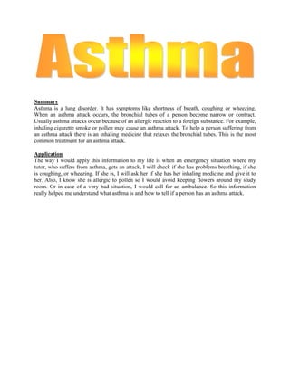 Summary<br />Asthma is a lung disorder. It has symptoms like shortness of breath, coughing or wheezing. When an asthma attack occurs, the bronchial tubes of a person become narrow or contract. Usually asthma attacks occur because of an allergic reaction to a foreign substance. For example, inhaling cigarette smoke or pollen may cause an asthma attack. To help a person suffering from an asthma attack there is an inhaling medicine that relaxes the bronchial tubes. This is the most common treatment for an asthma attack. <br /> <br />Application<br />The way I would apply this information to my life is when an emergency situation where my tutor, who suffers from asthma, gets an attack, I will check if she has problems breathing, if she is coughing, or wheezing. If she is, I will ask her if she has her inhaling medicine and give it to her. Also, I know she is allergic to pollen so I would avoid keeping flowers around my study room. Or in case of a very bad situation, I would call for an ambulance. So this information really helped me understand what asthma is and how to tell if a person has an asthma attack. <br />