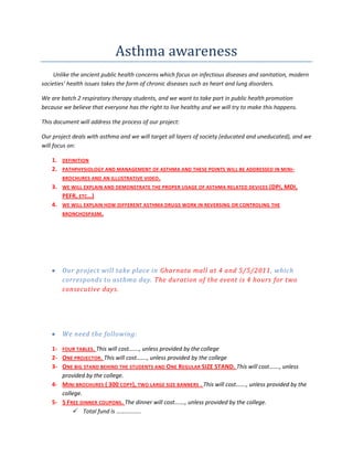 Asthma awareness<br />        Unlike the ancient public health concerns which focus on infectious diseases and sanitation, modern societies’ health issues takes the form of chronic diseases such as heart and lung disorders.<br />We are batch 2 respiratory therapy students, and we want to take part in public health promotion because we believe that everyone has the right to live healthy and we will try to make this happens.<br />This document will address the process of our project:<br />Our project deals with asthma and we will target all layers of society (educated and uneducated), and we will focus on:<br />,[object Object]