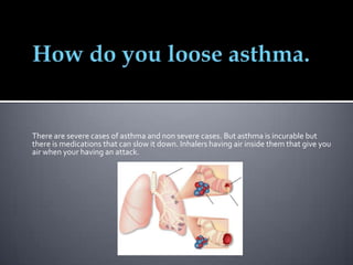 There are severe cases of asthma and non severe cases. But asthma is incurable but
there is medications that can slow it down. Inhalers having air inside them that give you
air when your having an attack.