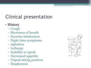 Clinical presentation
• History
▫ Cough
▫ Shortness of breath
▫ Exercise intolerance
▫ Night time symptoms
▫ Agitation
▫ Lethargy
▫ Inability to speak
▫ Decreased appetite
▫ Tripod sitting position
▫ Diaphoresis
 