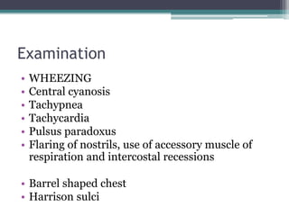 Examination
• WHEEZING
• Central cyanosis
• Tachypnea
• Tachycardia
• Pulsus paradoxus
• Flaring of nostrils, use of accessory muscle of
respiration and intercostal recessions
• Barrel shaped chest
• Harrison sulci
 