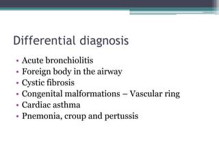 Differential diagnosis
• Acute bronchiolitis
• Foreign body in the airway
• Cystic fibrosis
• Congenital malformations – Vascular ring
• Cardiac asthma
• Pnemonia, croup and pertussis
 
