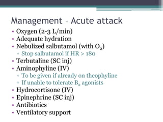 Management – Acute attack
• Oxygen (2-3 L/min)
• Adequate hydration
• Nebulized salbutamol (with O2)
▫ Stop salbutamol if HR > 180
• Terbutaline (SC inj)
• Aminophyline (IV)
▫ To be given if already on theophyline
▫ If unable to tolerate B2 agonists
• Hydrocortisone (IV)
• Epinephrine (SC inj)
• Antibiotics
• Ventilatory support
 