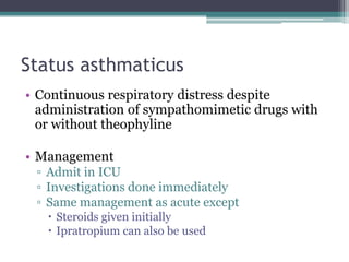 Status asthmaticus
• Continuous respiratory distress despite
administration of sympathomimetic drugs with
or without theophyline
• Management
▫ Admit in ICU
▫ Investigations done immediately
▫ Same management as acute except
 Steroids given initially
 Ipratropium can also be used
 