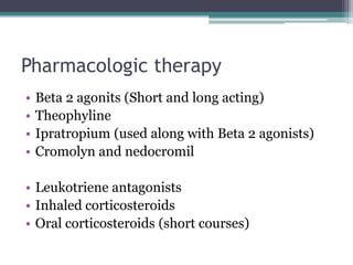 Pharmacologic therapy
• Beta 2 agonits (Short and long acting)
• Theophyline
• Ipratropium (used along with Beta 2 agonists)
• Cromolyn and nedocromil
• Leukotriene antagonists
• Inhaled corticosteroids
• Oral corticosteroids (short courses)
 