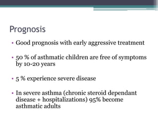 Prognosis
• Good prognosis with early aggressive treatment
• 50 % of asthmatic children are free of symptoms
by 10-20 years
• 5 % experience severe disease
• In severe asthma (chronic steroid dependant
disease + hospitalizations) 95% become
asthmatic adults
 