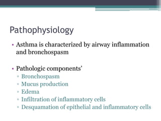 Pathophysiology
• Asthma is characterized by airway inflammation
and bronchospasm
• Pathologic components’
▫ Bronchospasm
▫ Mucus production
▫ Edema
▫ Infiltration of inflammatory cells
▫ Desquamation of epithelial and inflammatory cells
 