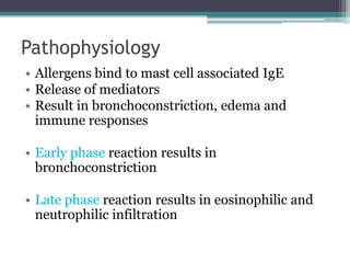 Pathophysiology
• Allergens bind to mast cell associated IgE
• Release of mediators
• Result in bronchoconstriction, edema and
immune responses
• Early phase reaction results in
bronchoconstriction
• Late phase reaction results in eosinophilic and
neutrophilic infiltration
 