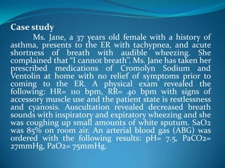 Case study
Ms. Jane, a 37 years old female with a history of
asthma, presents to the ER with tachypnea, and acute
shortness of breath with audible wheezing. She
complained that “I cannot breath’’. Ms. Jane has taken her
prescribed medications of Cromolyn Sodium and
Ventolin at home with no relief of symptoms prior to
coming to the ER. A physical exam revealed the
following: HR= 110 bpm, RR= 40 bpm with signs of
accessory muscle use and the patient state is restlessness
and cyanosis. Auscultation revealed decreased breath
sounds with inspiratory and expiratory wheezing and she
was coughing up small amounts of white sputum. SaO2
was 85% on room air. An arterial blood gas (ABG) was
ordered with the following results: pH= 7.5, PaCO2=
27mmHg, PaO2= 75mmHg.
 
