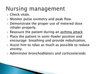 










Check vitals.
Monitor pulse oximetry and peak flow.
Demonstrate the proper use of metered dose
inhaler properly.
Reassure the patient during an asthma attack
Place the patient in semi-fowler position and
encourage breathing and provide nebulisation.
Assist him to relax as much as possible to reduce
anxiety.
Administer bronchodilators and corticosteroids

 