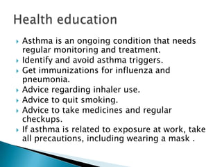








Asthma is an ongoing condition that needs
regular monitoring and treatment.
Identify and avoid asthma triggers.
Get immunizations for influenza and
pneumonia.
Advice regarding inhaler use.
Advice to quit smoking.
Advice to take medicines and regular
checkups.
If asthma is related to exposure at work, take
all precautions, including wearing a mask .

 