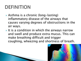 



Asthma is a chronic (long-lasting)
inflammatory disease of the airways that
causes varying degrees of obstructions in the
air ways.
It is a condition in which the airways narrow
and swell and produce extra mucus. This can
make breathing difficult and trigger
coughing, wheezing and shortness of breath.

 
