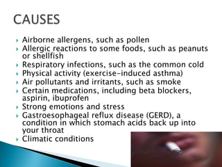 










Airborne allergens, such as pollen
Allergic reactions to some foods, such as peanuts
or shellfish
Respiratory infections, such as the common cold
Physical activity (exercise-induced asthma)
Air pollutants and irritants, such as smoke
Certain medications, including beta blockers,
aspirin, ibuprofen
Strong emotions and stress
Gastroesophageal reflux disease (GERD), a
condition in which stomach acids back up into
your throat
Climatic conditions

 