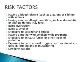 











Having a blood relative (such as a parent or sibling)
with asthma
Having another allergic condition, such as dermatitis
or allergic rhinitis (hay fever)
Being overweight
Being a smoker
Exposure to secondhand smoke
Having a mother who smoked while pregnant
Exposure to exhaust fumes or other types of
pollution
Exposure to occupational triggers, such as chemicals
used in farming,and manufacturing
Low birth weight

 