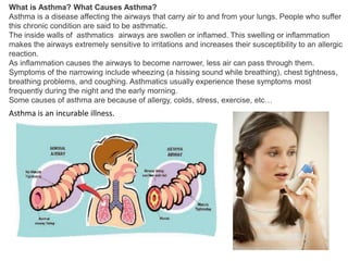 What is Asthma? What Causes Asthma?
Asthma is a disease affecting the airways that carry air to and from your lungs. People who suffer
this chronic condition are said to be asthmatic.
The inside walls of asthmatics airways are swollen or inflamed. This swelling or inflammation
makes the airways extremely sensitive to irritations and increases their susceptibility to an allergic
reaction.
As inflammation causes the airways to become narrower, less air can pass through them.
Symptoms of the narrowing include wheezing (a hissing sound while breathing), chest tightness,
breathing problems, and coughing. Asthmatics usually experience these symptoms most
frequently during the night and the early morning.
Some causes of asthma are because of allergy, colds, stress, exercise, etc…

Asthma is an incurable illness.

 