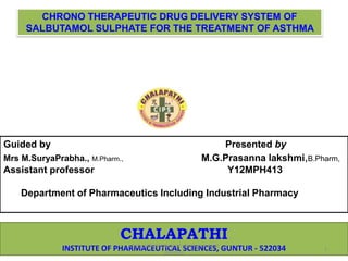 CHRONO THERAPEUTIC DRUG DELIVERY SYSTEM OF 
SALBUTAMOL SULPHATE FOR THE TREATMENT OF ASTHMA 
Guided by Presented by 
Mrs M.SuryaPrabha., M.Pharm., M.G.Prasanna lakshmi,B.Pharm, 
Assistant professor Y12MPH413 
Department of Pharmaceutics Including Industrial Pharmacy 
CHALAPATHI 
chalapathi institute of pharmaceutical 
INSTITUTE OF PHARMACEUTICAL SCIENCES, GUNTUR - 522034 
sciences 
1 
 