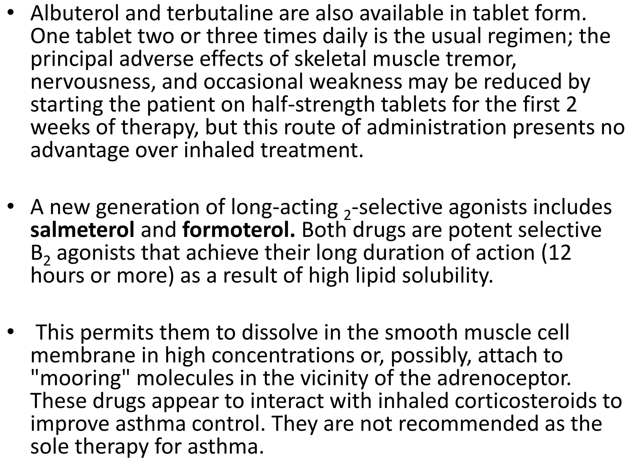 • Albuterol and terbutaline are also available in tablet form.
One tablet two or three times daily is the usual regimen; the
principal adverse effects of skeletal muscle tremor,
nervousness, and occasional weakness may be reduced by
starting the patient on half-strength tablets for the first 2
weeks of therapy, but this route of administration presents no
advantage over inhaled treatment.
• A new generation of long-acting 2-selective agonists includes
salmeterol and formoterol. Both drugs are potent selective
B2 agonists that achieve their long duration of action (12
hours or more) as a result of high lipid solubility.
• This permits them to dissolve in the smooth muscle cell
membrane in high concentrations or, possibly, attach to
"mooring" molecules in the vicinity of the adrenoceptor.
These drugs appear to interact with inhaled corticosteroids to
improve asthma control. They are not recommended as the
sole therapy for asthma.
 