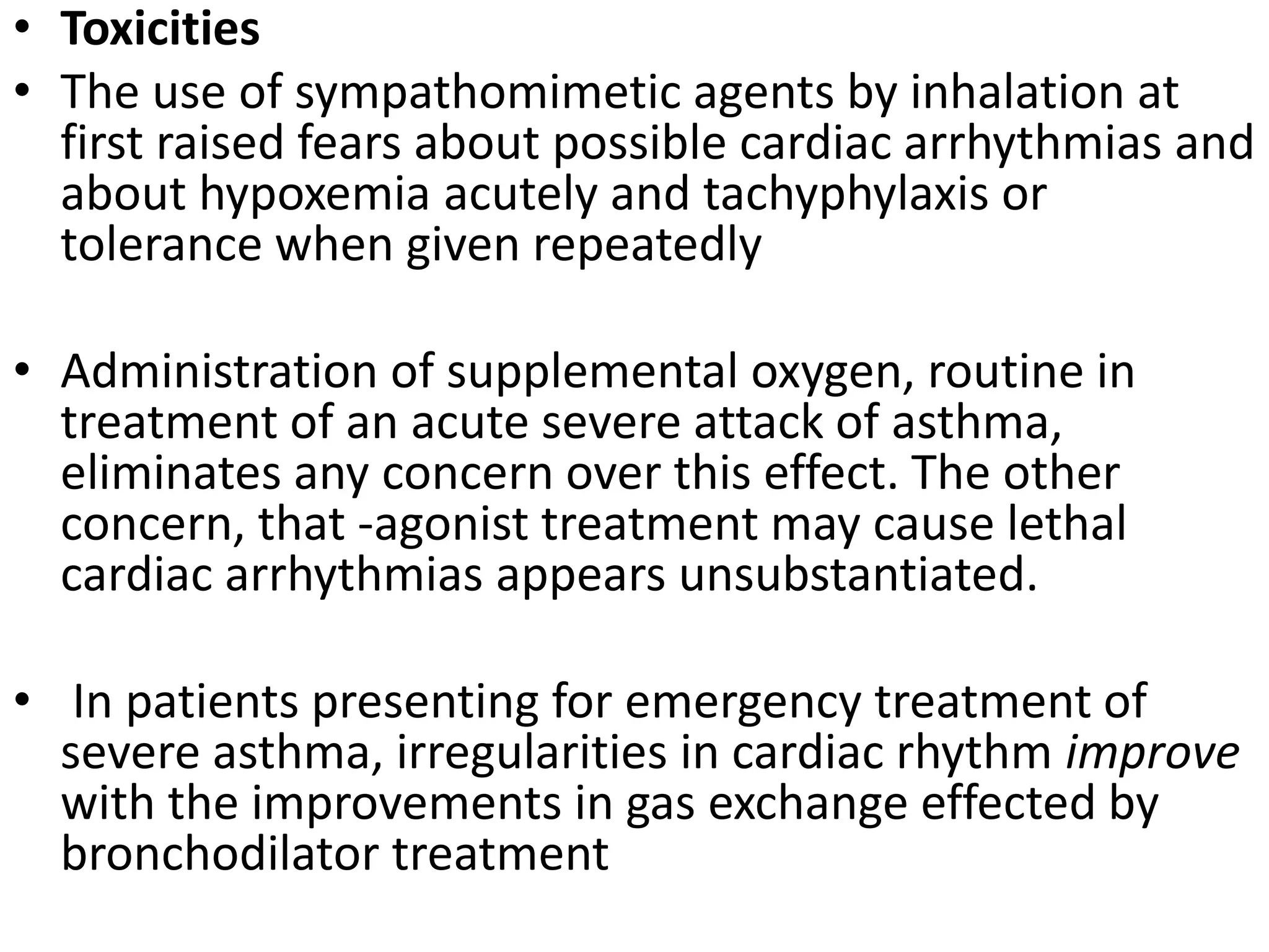 • Toxicities
• The use of sympathomimetic agents by inhalation at
first raised fears about possible cardiac arrhythmias and
about hypoxemia acutely and tachyphylaxis or
tolerance when given repeatedly
• Administration of supplemental oxygen, routine in
treatment of an acute severe attack of asthma,
eliminates any concern over this effect. The other
concern, that -agonist treatment may cause lethal
cardiac arrhythmias appears unsubstantiated.
• In patients presenting for emergency treatment of
severe asthma, irregularities in cardiac rhythm improve
with the improvements in gas exchange effected by
bronchodilator treatment
 
