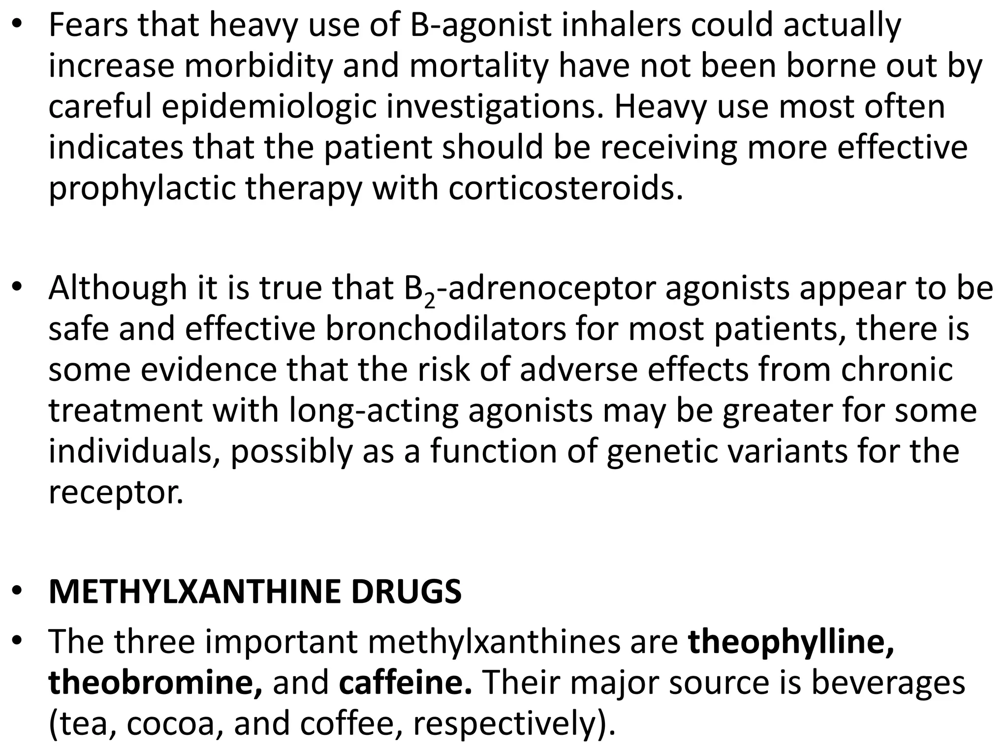 • Fears that heavy use of B-agonist inhalers could actually
increase morbidity and mortality have not been borne out by
careful epidemiologic investigations. Heavy use most often
indicates that the patient should be receiving more effective
prophylactic therapy with corticosteroids.
• Although it is true that B2-adrenoceptor agonists appear to be
safe and effective bronchodilators for most patients, there is
some evidence that the risk of adverse effects from chronic
treatment with long-acting agonists may be greater for some
individuals, possibly as a function of genetic variants for the
receptor.
• METHYLXANTHINE DRUGS
• The three important methylxanthines are theophylline,
theobromine, and caffeine. Their major source is beverages
(tea, cocoa, and coffee, respectively).
 