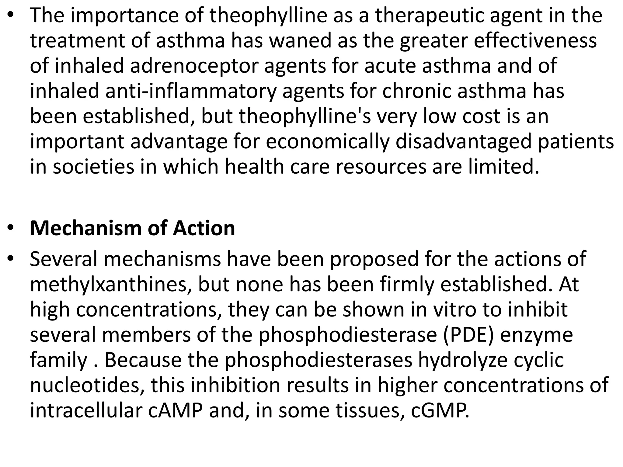 • The importance of theophylline as a therapeutic agent in the
treatment of asthma has waned as the greater effectiveness
of inhaled adrenoceptor agents for acute asthma and of
inhaled anti-inflammatory agents for chronic asthma has
been established, but theophylline's very low cost is an
important advantage for economically disadvantaged patients
in societies in which health care resources are limited.
• Mechanism of Action
• Several mechanisms have been proposed for the actions of
methylxanthines, but none has been firmly established. At
high concentrations, they can be shown in vitro to inhibit
several members of the phosphodiesterase (PDE) enzyme
family . Because the phosphodiesterases hydrolyze cyclic
nucleotides, this inhibition results in higher concentrations of
intracellular cAMP and, in some tissues, cGMP.
 