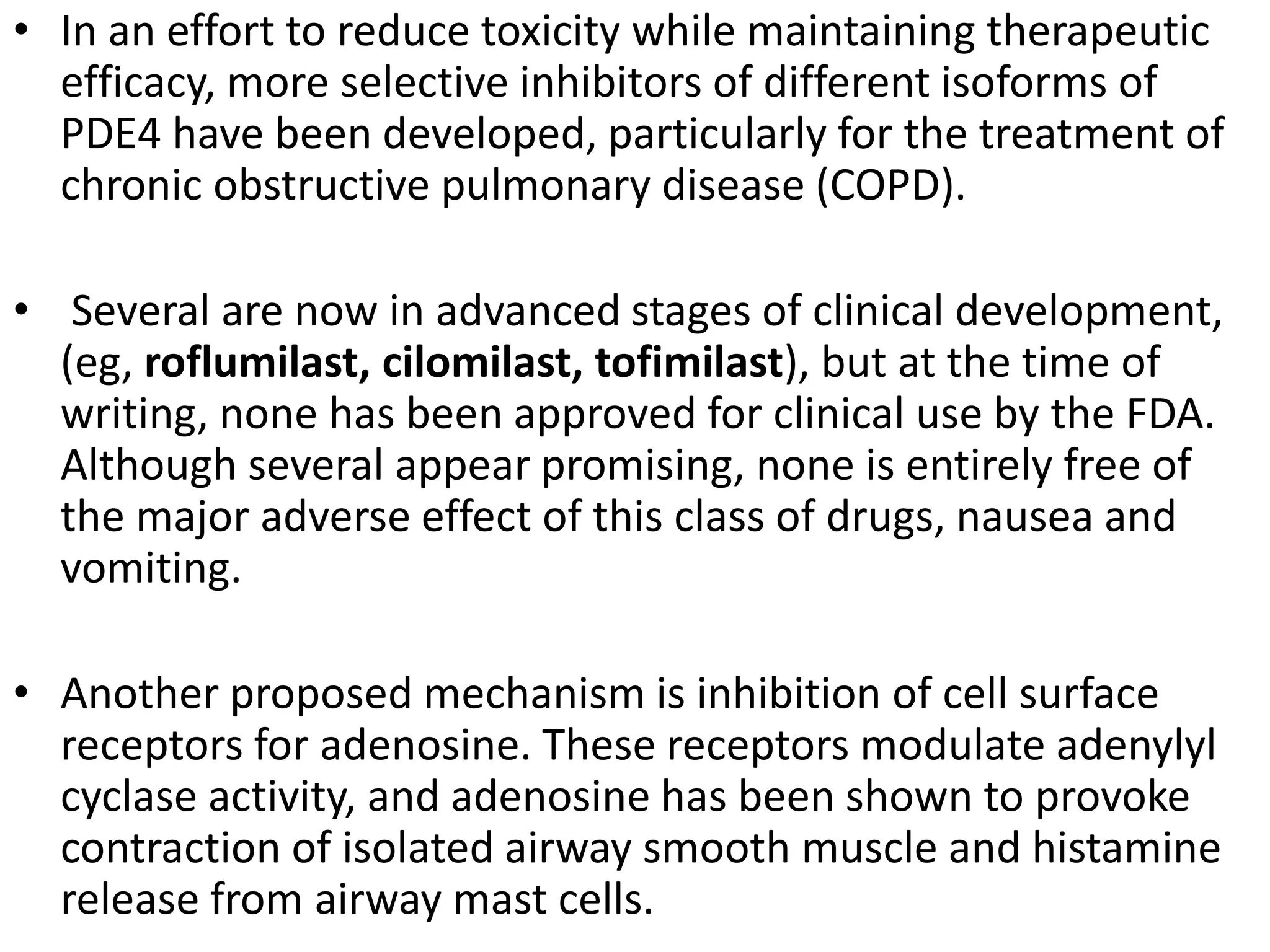 • In an effort to reduce toxicity while maintaining therapeutic
efficacy, more selective inhibitors of different isoforms of
PDE4 have been developed, particularly for the treatment of
chronic obstructive pulmonary disease (COPD).
• Several are now in advanced stages of clinical development,
(eg, roflumilast, cilomilast, tofimilast), but at the time of
writing, none has been approved for clinical use by the FDA.
Although several appear promising, none is entirely free of
the major adverse effect of this class of drugs, nausea and
vomiting.
• Another proposed mechanism is inhibition of cell surface
receptors for adenosine. These receptors modulate adenylyl
cyclase activity, and adenosine has been shown to provoke
contraction of isolated airway smooth muscle and histamine
release from airway mast cells.
 