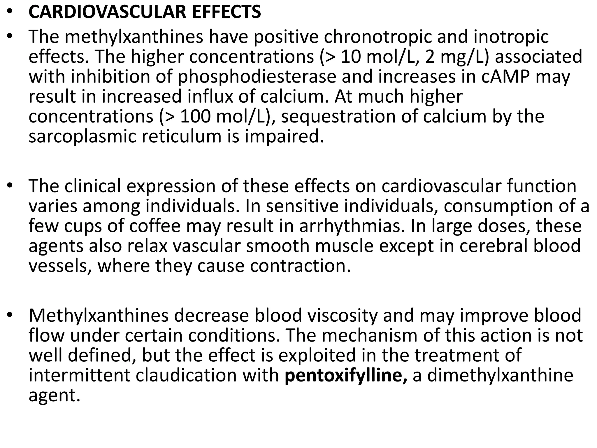 • CARDIOVASCULAR EFFECTS
• The methylxanthines have positive chronotropic and inotropic
effects. The higher concentrations (> 10 mol/L, 2 mg/L) associated
with inhibition of phosphodiesterase and increases in cAMP may
result in increased influx of calcium. At much higher
concentrations (> 100 mol/L), sequestration of calcium by the
sarcoplasmic reticulum is impaired.
• The clinical expression of these effects on cardiovascular function
varies among individuals. In sensitive individuals, consumption of a
few cups of coffee may result in arrhythmias. In large doses, these
agents also relax vascular smooth muscle except in cerebral blood
vessels, where they cause contraction.
• Methylxanthines decrease blood viscosity and may improve blood
flow under certain conditions. The mechanism of this action is not
well defined, but the effect is exploited in the treatment of
intermittent claudication with pentoxifylline, a dimethylxanthine
agent.
 