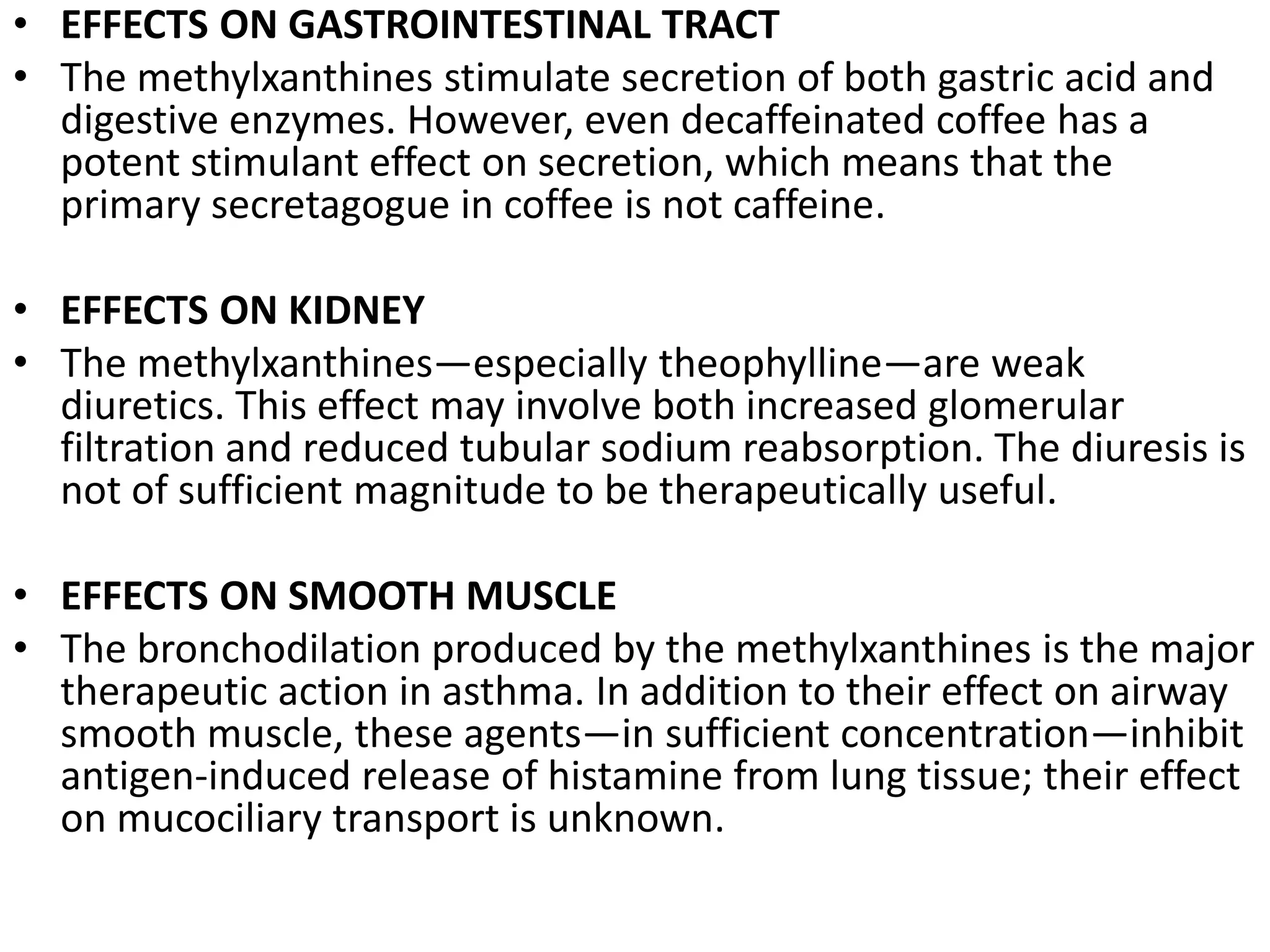 • EFFECTS ON GASTROINTESTINAL TRACT
• The methylxanthines stimulate secretion of both gastric acid and
digestive enzymes. However, even decaffeinated coffee has a
potent stimulant effect on secretion, which means that the
primary secretagogue in coffee is not caffeine.
• EFFECTS ON KIDNEY
• The methylxanthines—especially theophylline—are weak
diuretics. This effect may involve both increased glomerular
filtration and reduced tubular sodium reabsorption. The diuresis is
not of sufficient magnitude to be therapeutically useful.
• EFFECTS ON SMOOTH MUSCLE
• The bronchodilation produced by the methylxanthines is the major
therapeutic action in asthma. In addition to their effect on airway
smooth muscle, these agents—in sufficient concentration—inhibit
antigen-induced release of histamine from lung tissue; their effect
on mucociliary transport is unknown.
 