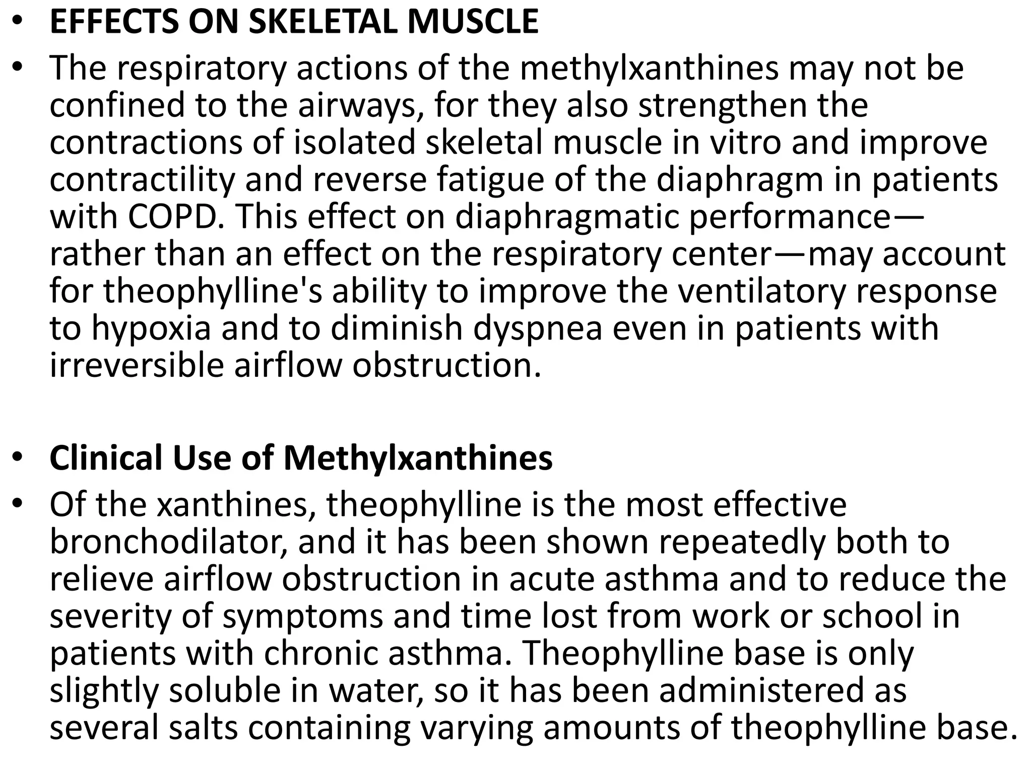 • EFFECTS ON SKELETAL MUSCLE
• The respiratory actions of the methylxanthines may not be
confined to the airways, for they also strengthen the
contractions of isolated skeletal muscle in vitro and improve
contractility and reverse fatigue of the diaphragm in patients
with COPD. This effect on diaphragmatic performance—
rather than an effect on the respiratory center—may account
for theophylline's ability to improve the ventilatory response
to hypoxia and to diminish dyspnea even in patients with
irreversible airflow obstruction.
• Clinical Use of Methylxanthines
• Of the xanthines, theophylline is the most effective
bronchodilator, and it has been shown repeatedly both to
relieve airflow obstruction in acute asthma and to reduce the
severity of symptoms and time lost from work or school in
patients with chronic asthma. Theophylline base is only
slightly soluble in water, so it has been administered as
several salts containing varying amounts of theophylline base.
 