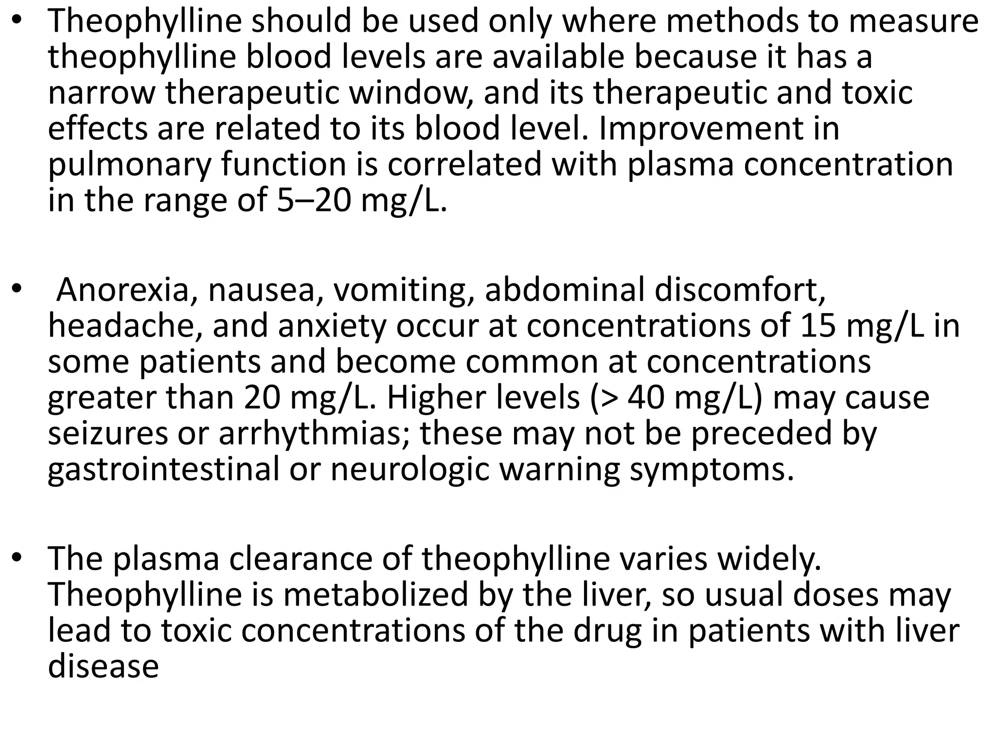 • Theophylline should be used only where methods to measure
theophylline blood levels are available because it has a
narrow therapeutic window, and its therapeutic and toxic
effects are related to its blood level. Improvement in
pulmonary function is correlated with plasma concentration
in the range of 5–20 mg/L.
• Anorexia, nausea, vomiting, abdominal discomfort,
headache, and anxiety occur at concentrations of 15 mg/L in
some patients and become common at concentrations
greater than 20 mg/L. Higher levels (> 40 mg/L) may cause
seizures or arrhythmias; these may not be preceded by
gastrointestinal or neurologic warning symptoms.
• The plasma clearance of theophylline varies widely.
Theophylline is metabolized by the liver, so usual doses may
lead to toxic concentrations of the drug in patients with liver
disease
 