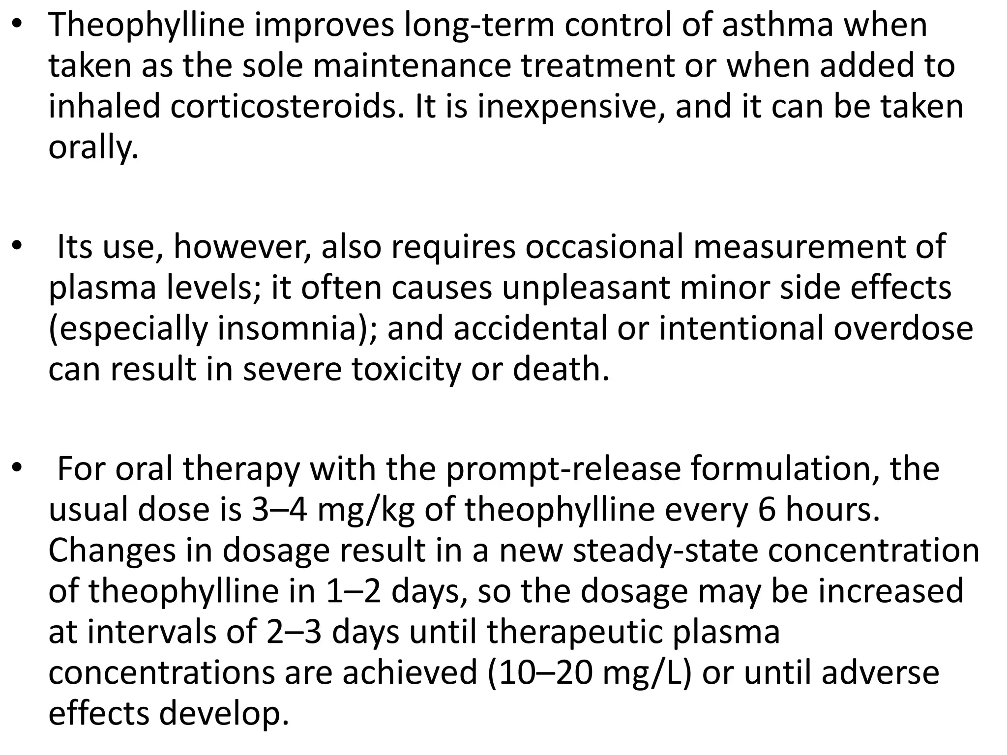 • Theophylline improves long-term control of asthma when
taken as the sole maintenance treatment or when added to
inhaled corticosteroids. It is inexpensive, and it can be taken
orally.
• Its use, however, also requires occasional measurement of
plasma levels; it often causes unpleasant minor side effects
(especially insomnia); and accidental or intentional overdose
can result in severe toxicity or death.
• For oral therapy with the prompt-release formulation, the
usual dose is 3–4 mg/kg of theophylline every 6 hours.
Changes in dosage result in a new steady-state concentration
of theophylline in 1–2 days, so the dosage may be increased
at intervals of 2–3 days until therapeutic plasma
concentrations are achieved (10–20 mg/L) or until adverse
effects develop.
 