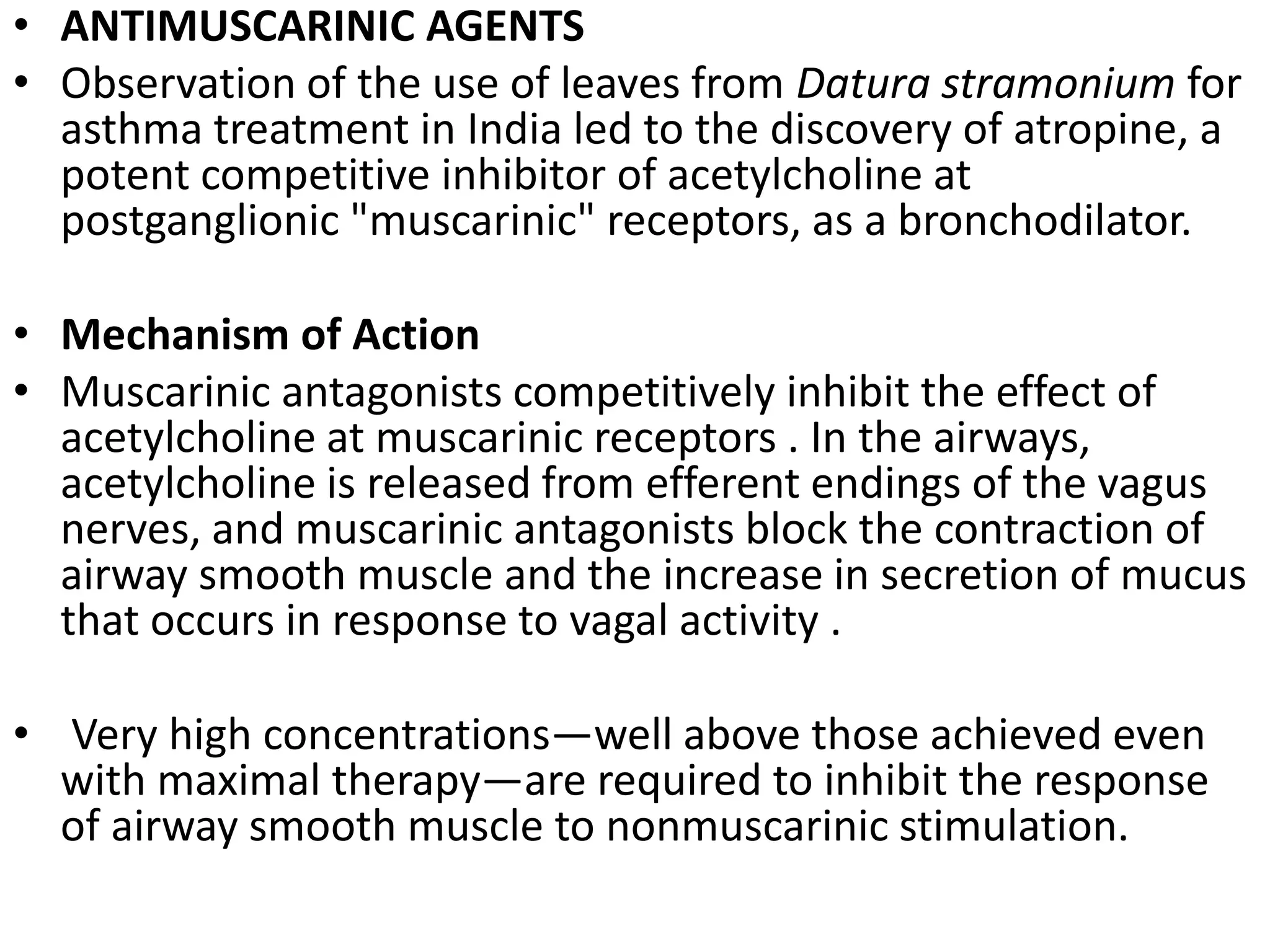 • ANTIMUSCARINIC AGENTS
• Observation of the use of leaves from Datura stramonium for
asthma treatment in India led to the discovery of atropine, a
potent competitive inhibitor of acetylcholine at
postganglionic "muscarinic" receptors, as a bronchodilator.
• Mechanism of Action
• Muscarinic antagonists competitively inhibit the effect of
acetylcholine at muscarinic receptors . In the airways,
acetylcholine is released from efferent endings of the vagus
nerves, and muscarinic antagonists block the contraction of
airway smooth muscle and the increase in secretion of mucus
that occurs in response to vagal activity .
• Very high concentrations—well above those achieved even
with maximal therapy—are required to inhibit the response
of airway smooth muscle to nonmuscarinic stimulation.
 