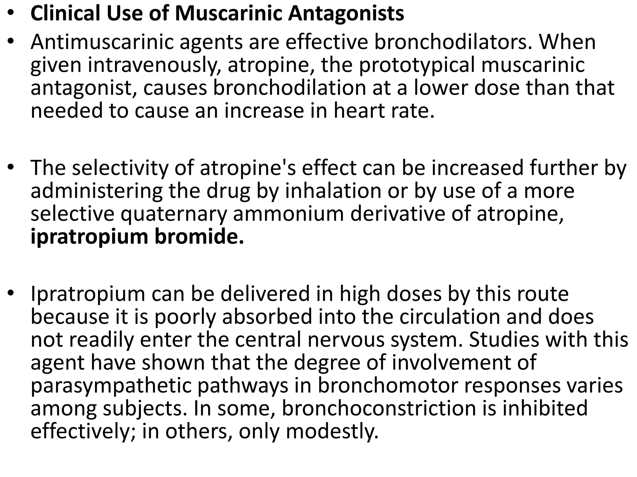 • Clinical Use of Muscarinic Antagonists
• Antimuscarinic agents are effective bronchodilators. When
given intravenously, atropine, the prototypical muscarinic
antagonist, causes bronchodilation at a lower dose than that
needed to cause an increase in heart rate.
• The selectivity of atropine's effect can be increased further by
administering the drug by inhalation or by use of a more
selective quaternary ammonium derivative of atropine,
ipratropium bromide.
• Ipratropium can be delivered in high doses by this route
because it is poorly absorbed into the circulation and does
not readily enter the central nervous system. Studies with this
agent have shown that the degree of involvement of
parasympathetic pathways in bronchomotor responses varies
among subjects. In some, bronchoconstriction is inhibited
effectively; in others, only modestly.
 