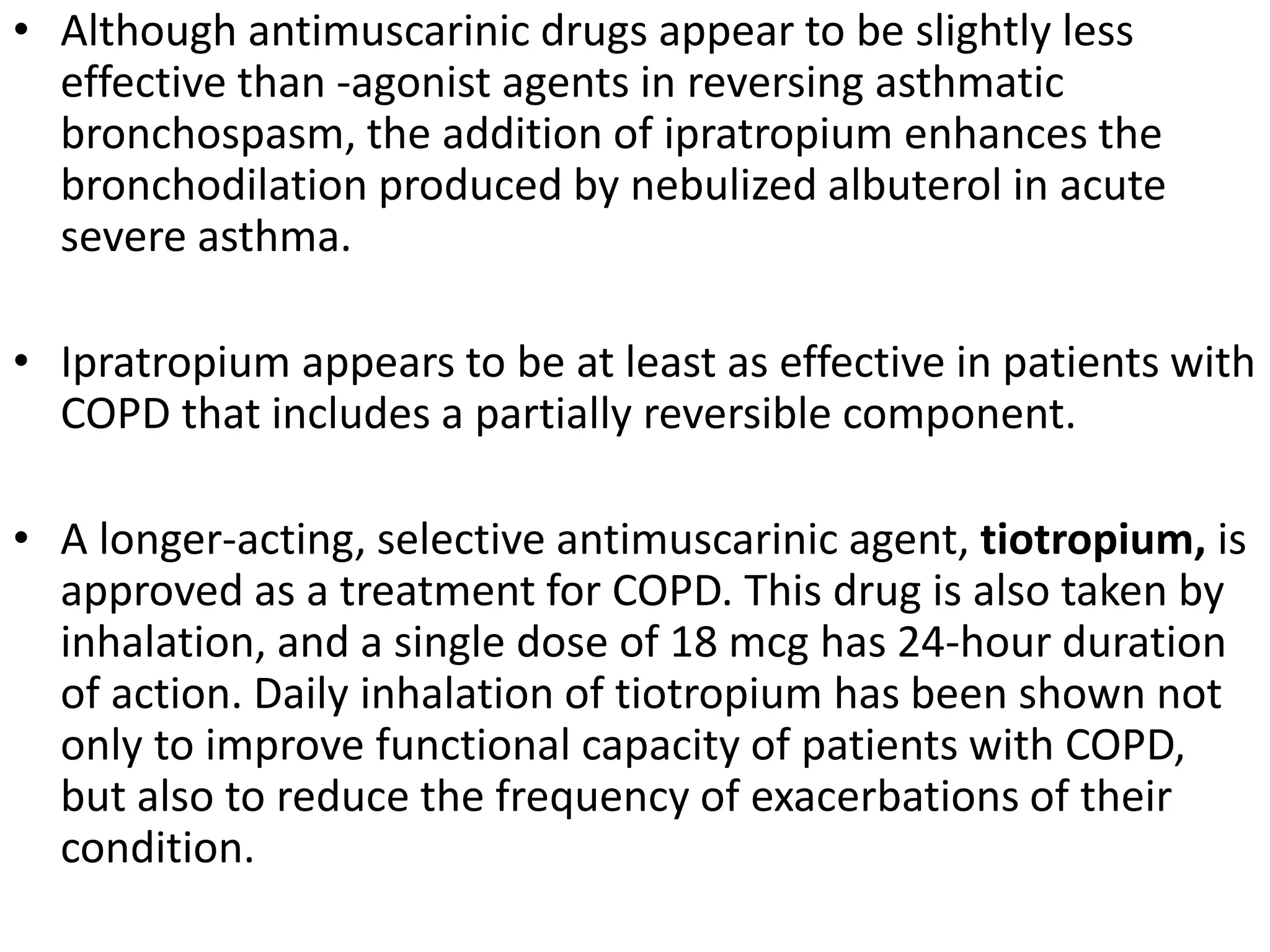 • Although antimuscarinic drugs appear to be slightly less
effective than -agonist agents in reversing asthmatic
bronchospasm, the addition of ipratropium enhances the
bronchodilation produced by nebulized albuterol in acute
severe asthma.
• Ipratropium appears to be at least as effective in patients with
COPD that includes a partially reversible component.
• A longer-acting, selective antimuscarinic agent, tiotropium, is
approved as a treatment for COPD. This drug is also taken by
inhalation, and a single dose of 18 mcg has 24-hour duration
of action. Daily inhalation of tiotropium has been shown not
only to improve functional capacity of patients with COPD,
but also to reduce the frequency of exacerbations of their
condition.
 