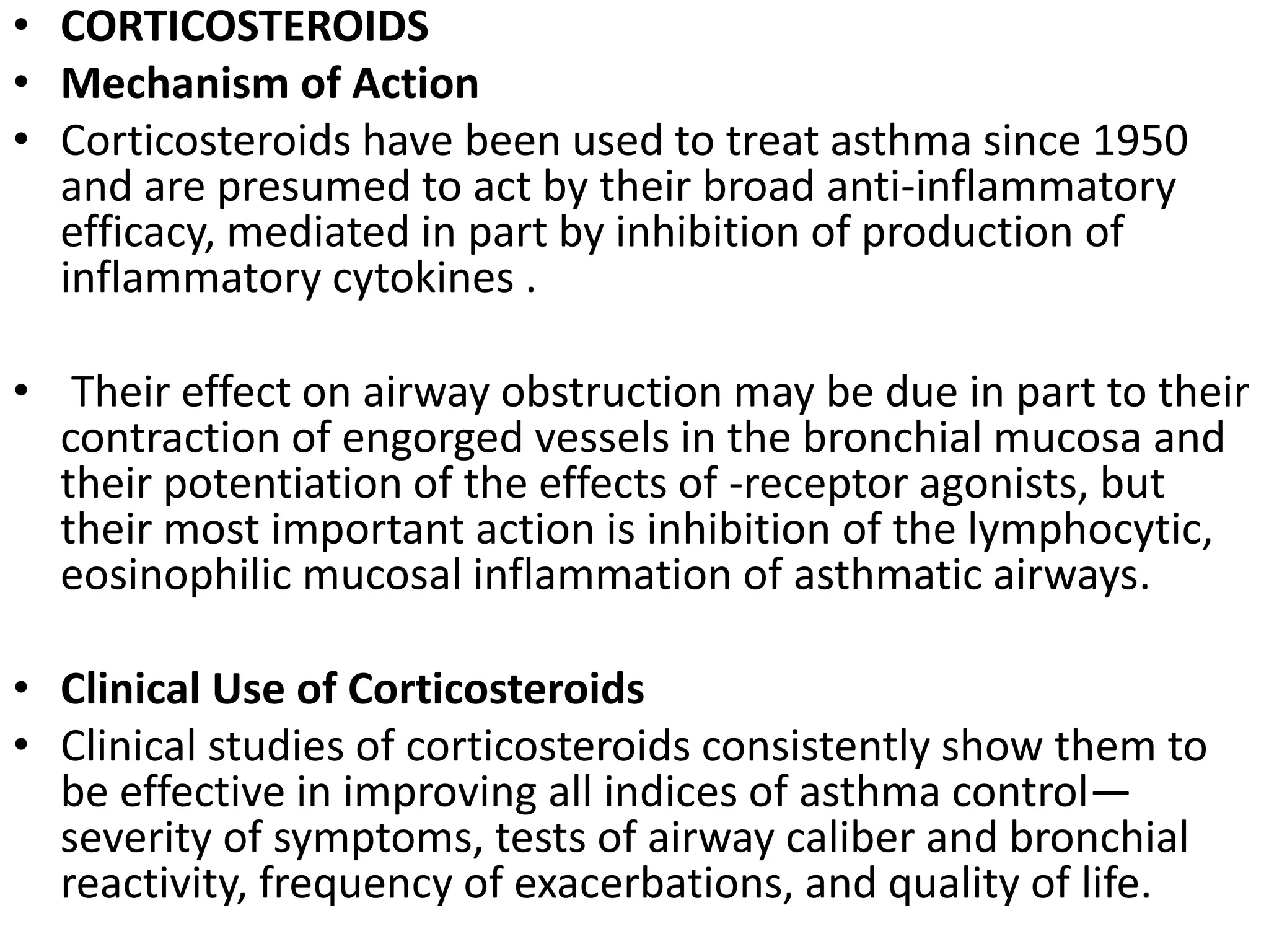 • CORTICOSTEROIDS
• Mechanism of Action
• Corticosteroids have been used to treat asthma since 1950
and are presumed to act by their broad anti-inflammatory
efficacy, mediated in part by inhibition of production of
inflammatory cytokines .
• Their effect on airway obstruction may be due in part to their
contraction of engorged vessels in the bronchial mucosa and
their potentiation of the effects of -receptor agonists, but
their most important action is inhibition of the lymphocytic,
eosinophilic mucosal inflammation of asthmatic airways.
• Clinical Use of Corticosteroids
• Clinical studies of corticosteroids consistently show them to
be effective in improving all indices of asthma control—
severity of symptoms, tests of airway caliber and bronchial
reactivity, frequency of exacerbations, and quality of life.
 