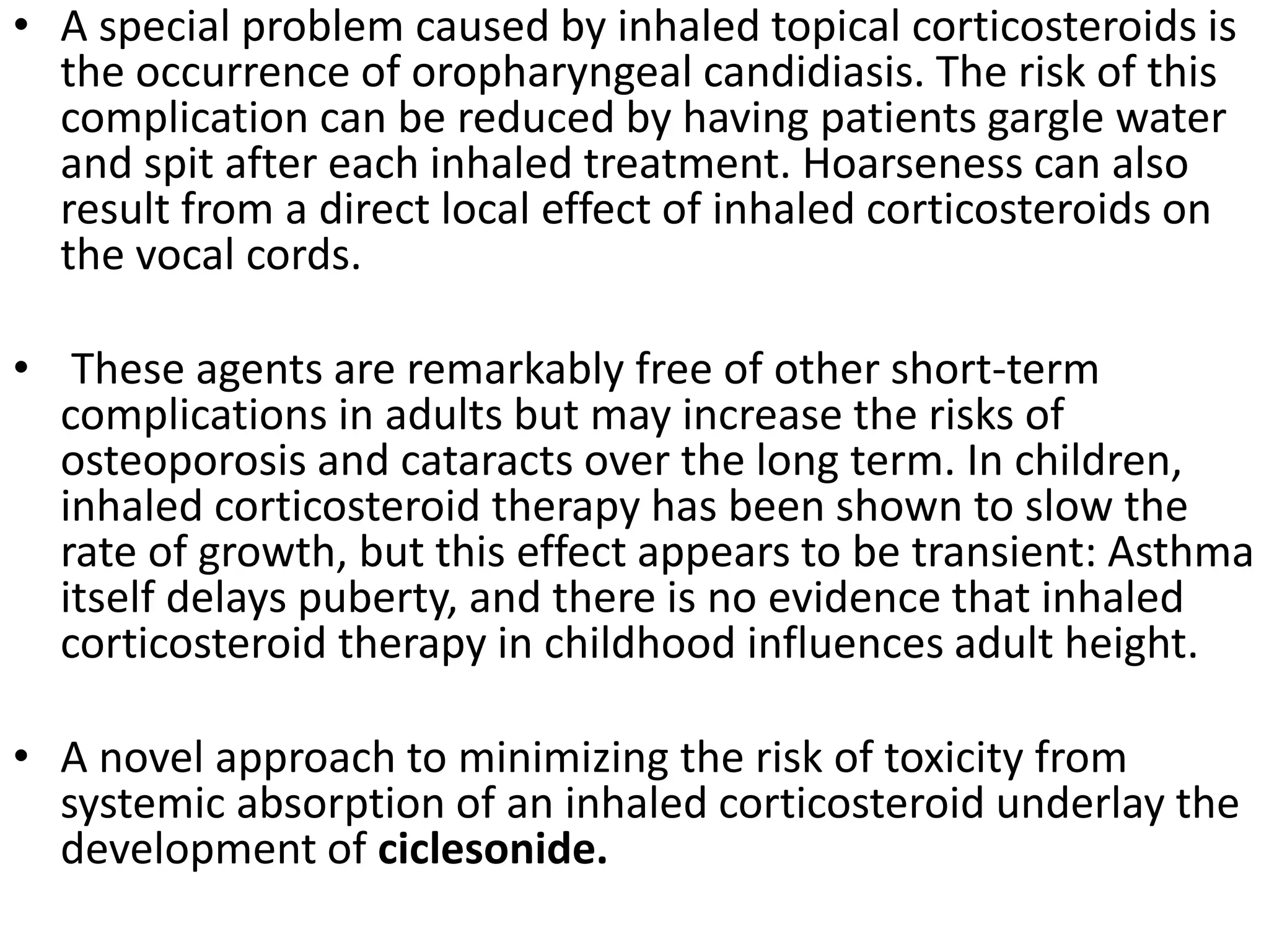 • A special problem caused by inhaled topical corticosteroids is
the occurrence of oropharyngeal candidiasis. The risk of this
complication can be reduced by having patients gargle water
and spit after each inhaled treatment. Hoarseness can also
result from a direct local effect of inhaled corticosteroids on
the vocal cords.
• These agents are remarkably free of other short-term
complications in adults but may increase the risks of
osteoporosis and cataracts over the long term. In children,
inhaled corticosteroid therapy has been shown to slow the
rate of growth, but this effect appears to be transient: Asthma
itself delays puberty, and there is no evidence that inhaled
corticosteroid therapy in childhood influences adult height.
• A novel approach to minimizing the risk of toxicity from
systemic absorption of an inhaled corticosteroid underlay the
development of ciclesonide.
 