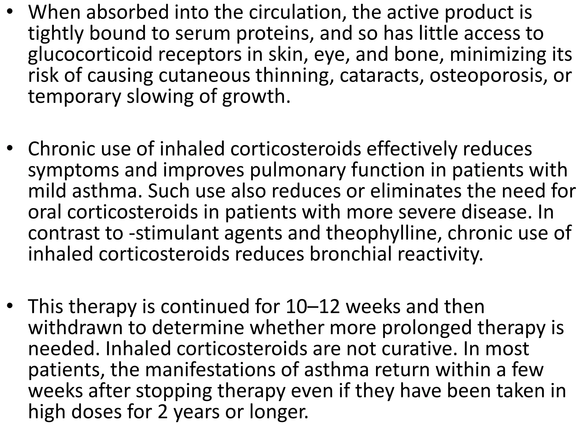• When absorbed into the circulation, the active product is
tightly bound to serum proteins, and so has little access to
glucocorticoid receptors in skin, eye, and bone, minimizing its
risk of causing cutaneous thinning, cataracts, osteoporosis, or
temporary slowing of growth.
• Chronic use of inhaled corticosteroids effectively reduces
symptoms and improves pulmonary function in patients with
mild asthma. Such use also reduces or eliminates the need for
oral corticosteroids in patients with more severe disease. In
contrast to -stimulant agents and theophylline, chronic use of
inhaled corticosteroids reduces bronchial reactivity.
• This therapy is continued for 10–12 weeks and then
withdrawn to determine whether more prolonged therapy is
needed. Inhaled corticosteroids are not curative. In most
patients, the manifestations of asthma return within a few
weeks after stopping therapy even if they have been taken in
high doses for 2 years or longer.
 