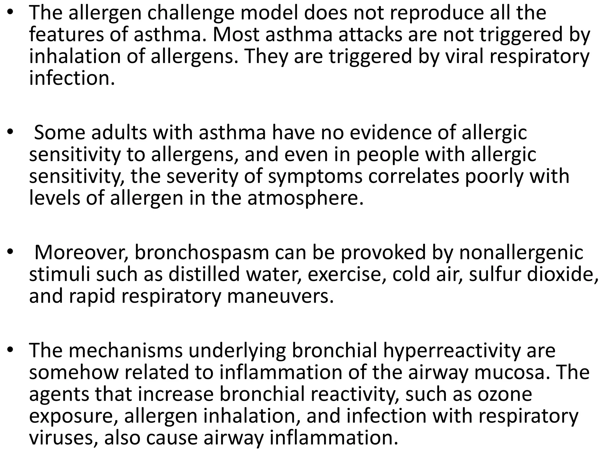 • The allergen challenge model does not reproduce all the
features of asthma. Most asthma attacks are not triggered by
inhalation of allergens. They are triggered by viral respiratory
infection.
• Some adults with asthma have no evidence of allergic
sensitivity to allergens, and even in people with allergic
sensitivity, the severity of symptoms correlates poorly with
levels of allergen in the atmosphere.
• Moreover, bronchospasm can be provoked by nonallergenic
stimuli such as distilled water, exercise, cold air, sulfur dioxide,
and rapid respiratory maneuvers.
• The mechanisms underlying bronchial hyperreactivity are
somehow related to inflammation of the airway mucosa. The
agents that increase bronchial reactivity, such as ozone
exposure, allergen inhalation, and infection with respiratory
viruses, also cause airway inflammation.
 