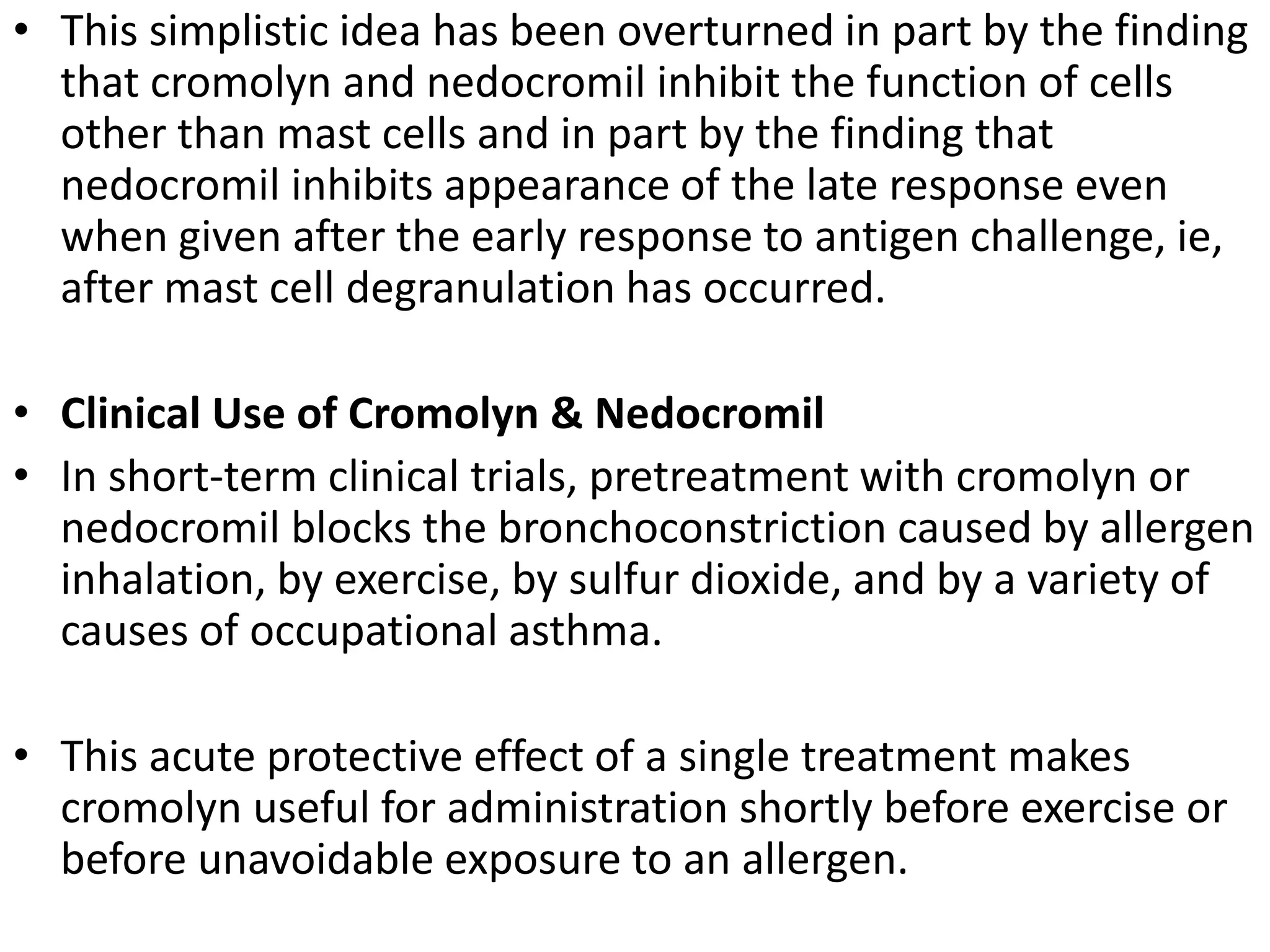 • This simplistic idea has been overturned in part by the finding
that cromolyn and nedocromil inhibit the function of cells
other than mast cells and in part by the finding that
nedocromil inhibits appearance of the late response even
when given after the early response to antigen challenge, ie,
after mast cell degranulation has occurred.
• Clinical Use of Cromolyn & Nedocromil
• In short-term clinical trials, pretreatment with cromolyn or
nedocromil blocks the bronchoconstriction caused by allergen
inhalation, by exercise, by sulfur dioxide, and by a variety of
causes of occupational asthma.
• This acute protective effect of a single treatment makes
cromolyn useful for administration shortly before exercise or
before unavoidable exposure to an allergen.
 