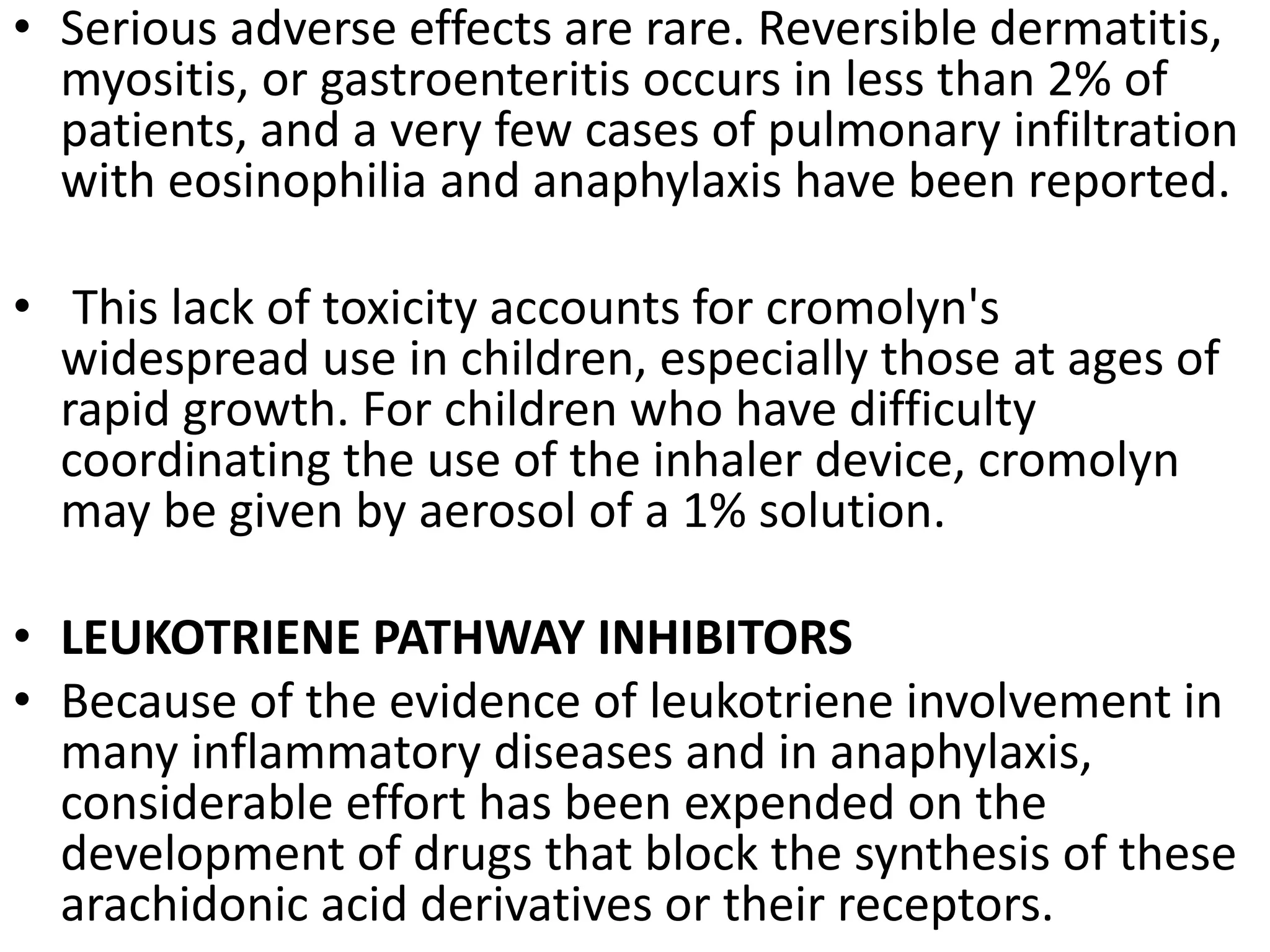 • Serious adverse effects are rare. Reversible dermatitis,
myositis, or gastroenteritis occurs in less than 2% of
patients, and a very few cases of pulmonary infiltration
with eosinophilia and anaphylaxis have been reported.
• This lack of toxicity accounts for cromolyn's
widespread use in children, especially those at ages of
rapid growth. For children who have difficulty
coordinating the use of the inhaler device, cromolyn
may be given by aerosol of a 1% solution.
• LEUKOTRIENE PATHWAY INHIBITORS
• Because of the evidence of leukotriene involvement in
many inflammatory diseases and in anaphylaxis,
considerable effort has been expended on the
development of drugs that block the synthesis of these
arachidonic acid derivatives or their receptors.
 