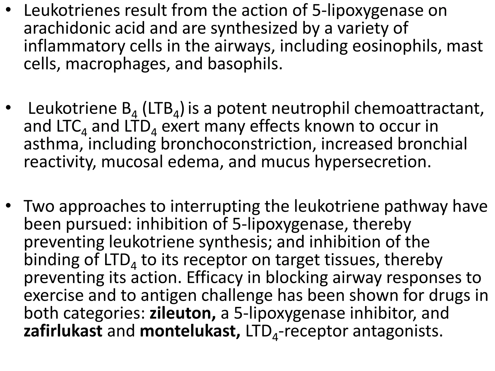 • Leukotrienes result from the action of 5-lipoxygenase on
arachidonic acid and are synthesized by a variety of
inflammatory cells in the airways, including eosinophils, mast
cells, macrophages, and basophils.
• Leukotriene B4 (LTB4)is a potent neutrophil chemoattractant,
and LTC4 and LTD4 exert many effects known to occur in
asthma, including bronchoconstriction, increased bronchial
reactivity, mucosal edema, and mucus hypersecretion.
• Two approaches to interrupting the leukotriene pathway have
been pursued: inhibition of 5-lipoxygenase, thereby
preventing leukotriene synthesis; and inhibition of the
binding of LTD4 to its receptor on target tissues, thereby
preventing its action. Efficacy in blocking airway responses to
exercise and to antigen challenge has been shown for drugs in
both categories: zileuton, a 5-lipoxygenase inhibitor, and
zafirlukast and montelukast, LTD4-receptor antagonists.
 