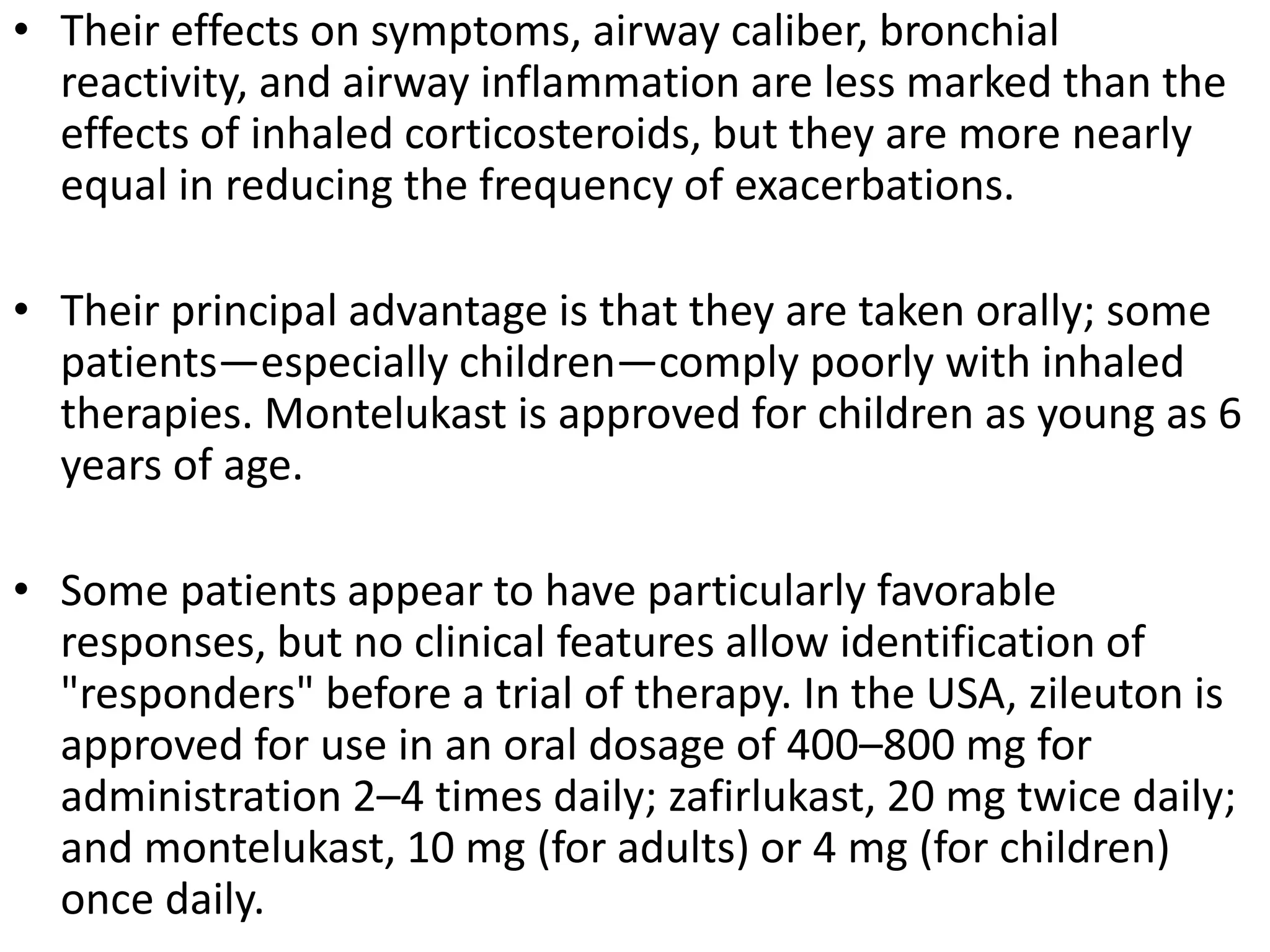 • Their effects on symptoms, airway caliber, bronchial
reactivity, and airway inflammation are less marked than the
effects of inhaled corticosteroids, but they are more nearly
equal in reducing the frequency of exacerbations.
• Their principal advantage is that they are taken orally; some
patients—especially children—comply poorly with inhaled
therapies. Montelukast is approved for children as young as 6
years of age.
• Some patients appear to have particularly favorable
responses, but no clinical features allow identification of
"responders" before a trial of therapy. In the USA, zileuton is
approved for use in an oral dosage of 400–800 mg for
administration 2–4 times daily; zafirlukast, 20 mg twice daily;
and montelukast, 10 mg (for adults) or 4 mg (for children)
once daily.
 