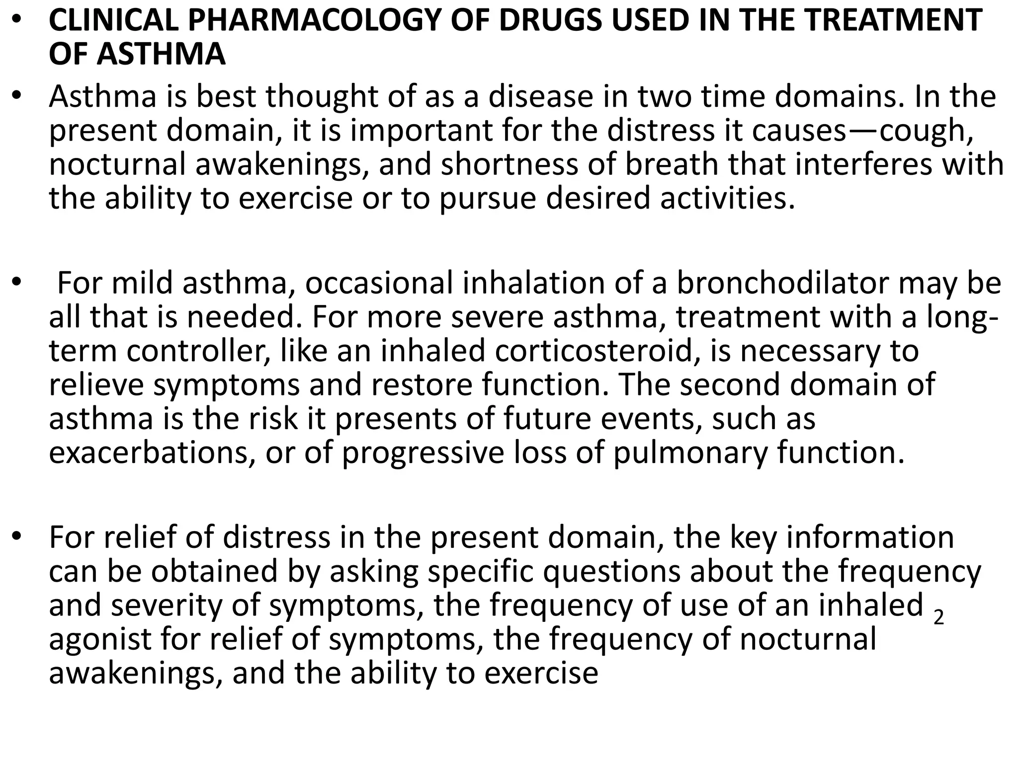 • CLINICAL PHARMACOLOGY OF DRUGS USED IN THE TREATMENT
OF ASTHMA
• Asthma is best thought of as a disease in two time domains. In the
present domain, it is important for the distress it causes—cough,
nocturnal awakenings, and shortness of breath that interferes with
the ability to exercise or to pursue desired activities.
• For mild asthma, occasional inhalation of a bronchodilator may be
all that is needed. For more severe asthma, treatment with a long-
term controller, like an inhaled corticosteroid, is necessary to
relieve symptoms and restore function. The second domain of
asthma is the risk it presents of future events, such as
exacerbations, or of progressive loss of pulmonary function.
• For relief of distress in the present domain, the key information
can be obtained by asking specific questions about the frequency
and severity of symptoms, the frequency of use of an inhaled 2
agonist for relief of symptoms, the frequency of nocturnal
awakenings, and the ability to exercise
 
