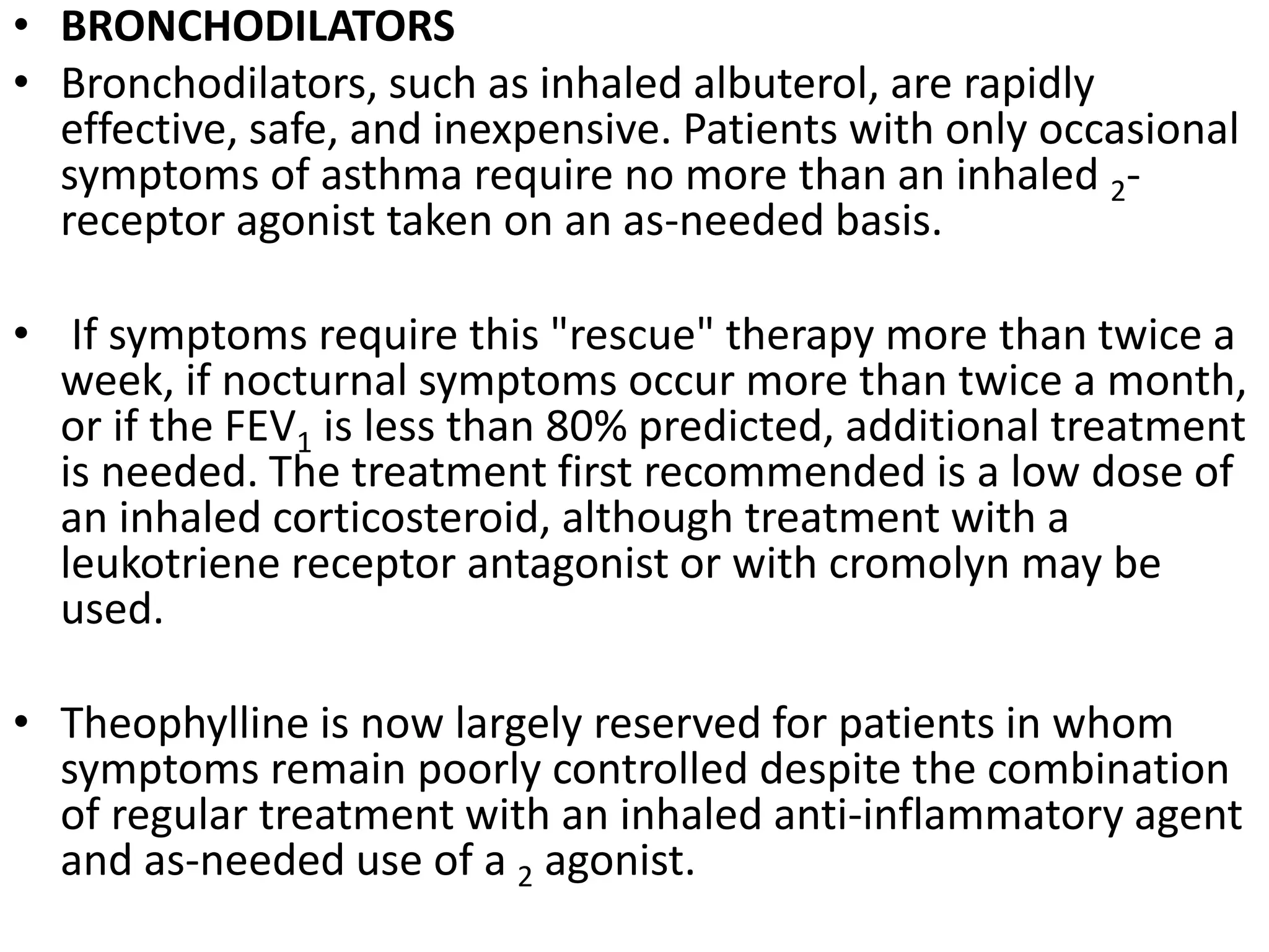 • BRONCHODILATORS
• Bronchodilators, such as inhaled albuterol, are rapidly
effective, safe, and inexpensive. Patients with only occasional
symptoms of asthma require no more than an inhaled 2-
receptor agonist taken on an as-needed basis.
• If symptoms require this "rescue" therapy more than twice a
week, if nocturnal symptoms occur more than twice a month,
or if the FEV1 is less than 80% predicted, additional treatment
is needed. The treatment first recommended is a low dose of
an inhaled corticosteroid, although treatment with a
leukotriene receptor antagonist or with cromolyn may be
used.
• Theophylline is now largely reserved for patients in whom
symptoms remain poorly controlled despite the combination
of regular treatment with an inhaled anti-inflammatory agent
and as-needed use of a 2 agonist.
 