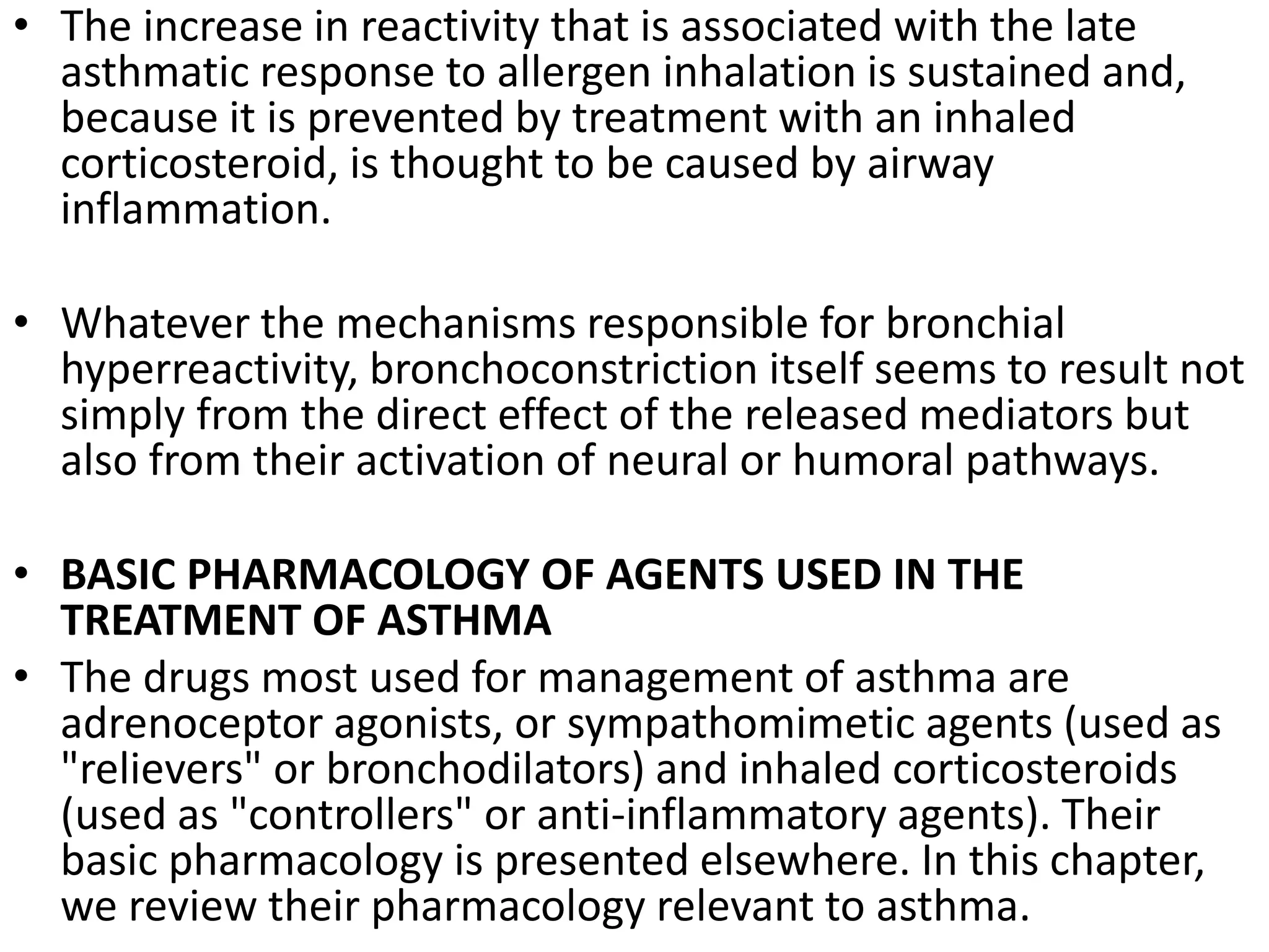 • The increase in reactivity that is associated with the late
asthmatic response to allergen inhalation is sustained and,
because it is prevented by treatment with an inhaled
corticosteroid, is thought to be caused by airway
inflammation.
• Whatever the mechanisms responsible for bronchial
hyperreactivity, bronchoconstriction itself seems to result not
simply from the direct effect of the released mediators but
also from their activation of neural or humoral pathways.
• BASIC PHARMACOLOGY OF AGENTS USED IN THE
TREATMENT OF ASTHMA
• The drugs most used for management of asthma are
adrenoceptor agonists, or sympathomimetic agents (used as
"relievers" or bronchodilators) and inhaled corticosteroids
(used as "controllers" or anti-inflammatory agents). Their
basic pharmacology is presented elsewhere. In this chapter,
we review their pharmacology relevant to asthma.
 