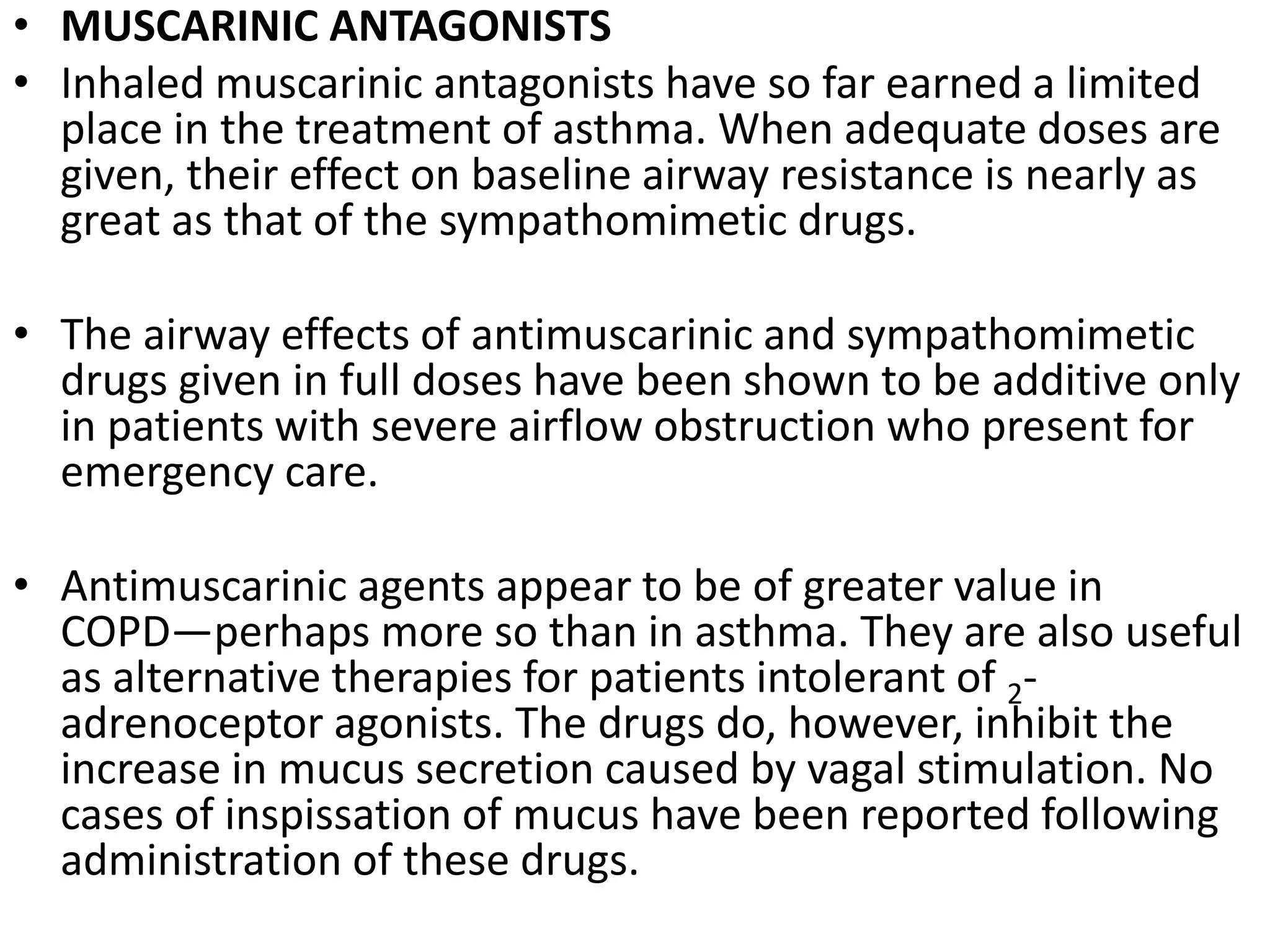 • MUSCARINIC ANTAGONISTS
• Inhaled muscarinic antagonists have so far earned a limited
place in the treatment of asthma. When adequate doses are
given, their effect on baseline airway resistance is nearly as
great as that of the sympathomimetic drugs.
• The airway effects of antimuscarinic and sympathomimetic
drugs given in full doses have been shown to be additive only
in patients with severe airflow obstruction who present for
emergency care.
• Antimuscarinic agents appear to be of greater value in
COPD—perhaps more so than in asthma. They are also useful
as alternative therapies for patients intolerant of 2-
adrenoceptor agonists. The drugs do, however, inhibit the
increase in mucus secretion caused by vagal stimulation. No
cases of inspissation of mucus have been reported following
administration of these drugs.
 