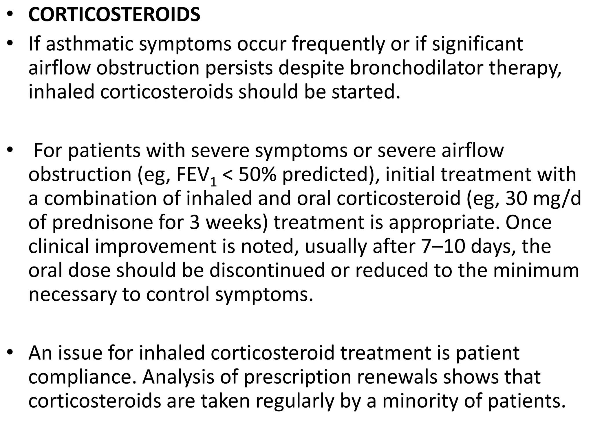 • CORTICOSTEROIDS
• If asthmatic symptoms occur frequently or if significant
airflow obstruction persists despite bronchodilator therapy,
inhaled corticosteroids should be started.
• For patients with severe symptoms or severe airflow
obstruction (eg, FEV1 < 50% predicted), initial treatment with
a combination of inhaled and oral corticosteroid (eg, 30 mg/d
of prednisone for 3 weeks) treatment is appropriate. Once
clinical improvement is noted, usually after 7–10 days, the
oral dose should be discontinued or reduced to the minimum
necessary to control symptoms.
• An issue for inhaled corticosteroid treatment is patient
compliance. Analysis of prescription renewals shows that
corticosteroids are taken regularly by a minority of patients.
 
