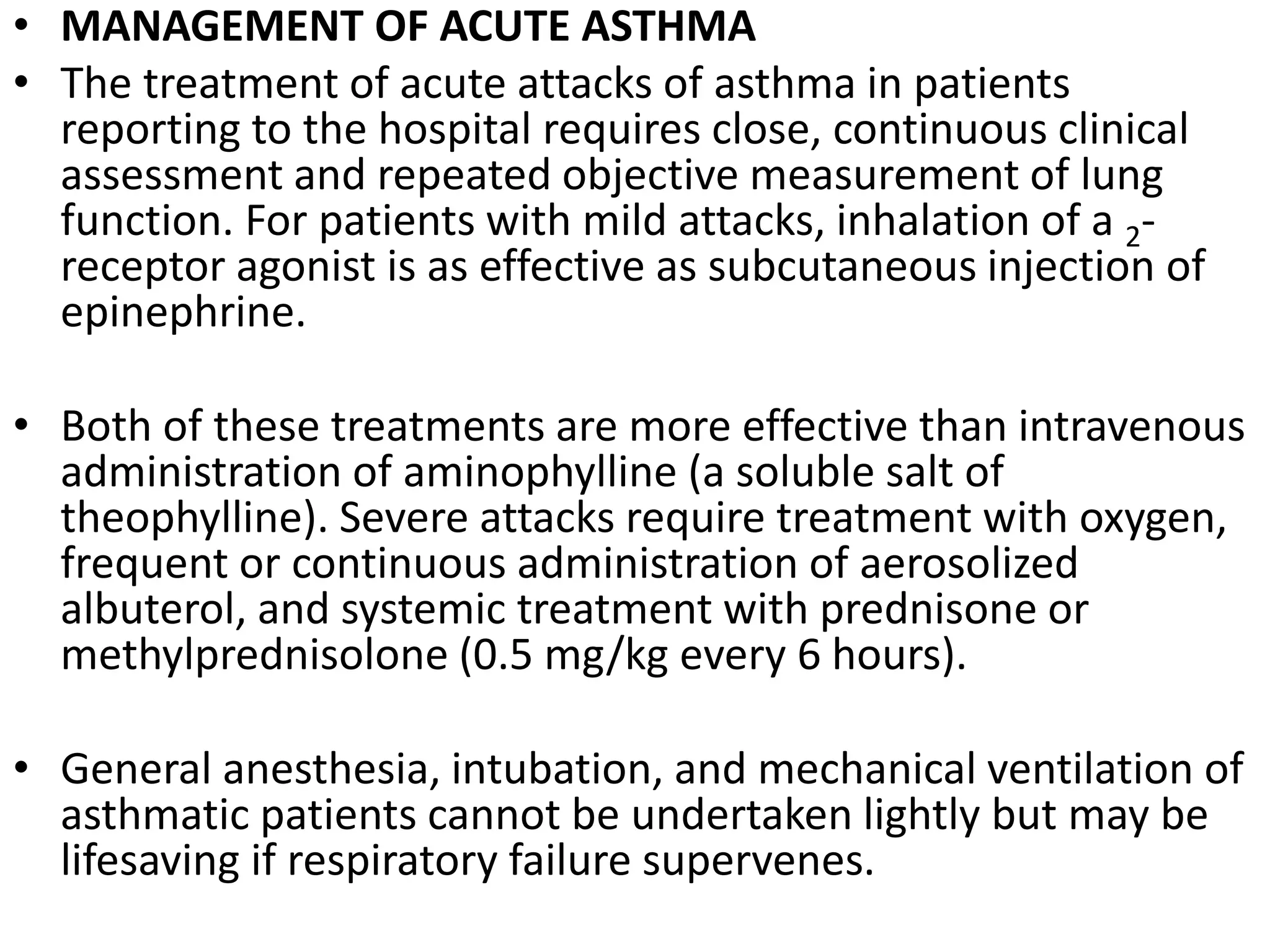 • MANAGEMENT OF ACUTE ASTHMA
• The treatment of acute attacks of asthma in patients
reporting to the hospital requires close, continuous clinical
assessment and repeated objective measurement of lung
function. For patients with mild attacks, inhalation of a 2-
receptor agonist is as effective as subcutaneous injection of
epinephrine.
• Both of these treatments are more effective than intravenous
administration of aminophylline (a soluble salt of
theophylline). Severe attacks require treatment with oxygen,
frequent or continuous administration of aerosolized
albuterol, and systemic treatment with prednisone or
methylprednisolone (0.5 mg/kg every 6 hours).
• General anesthesia, intubation, and mechanical ventilation of
asthmatic patients cannot be undertaken lightly but may be
lifesaving if respiratory failure supervenes.
 